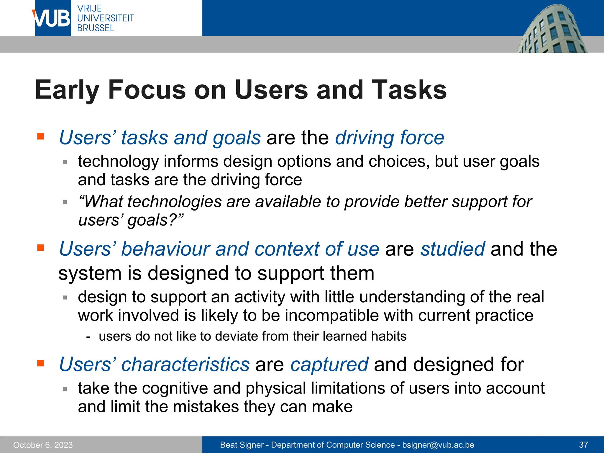 Beat Signer - Department of Computer Science - bsigner@vub.ac.be 37
October 6, 2023
Early Focus on Users and Tasks
▪ Users’ tasks and goals are the driving force
▪ technology informs design options and choices, but user goals
and tasks are the driving force
▪ “What technologies are available to provide better support for
users’ goals?”
▪ Users’ behaviour and context of use are studied and the
system is designed to support them
▪ design to support an activity with little understanding of the real
work involved is likely to be incompatible with current practice
- users do not like to deviate from their learned habits
▪ Users’ characteristics are captured and designed for
▪ take the cognitive and physical limitations of users into account
and limit the mistakes they can make
 