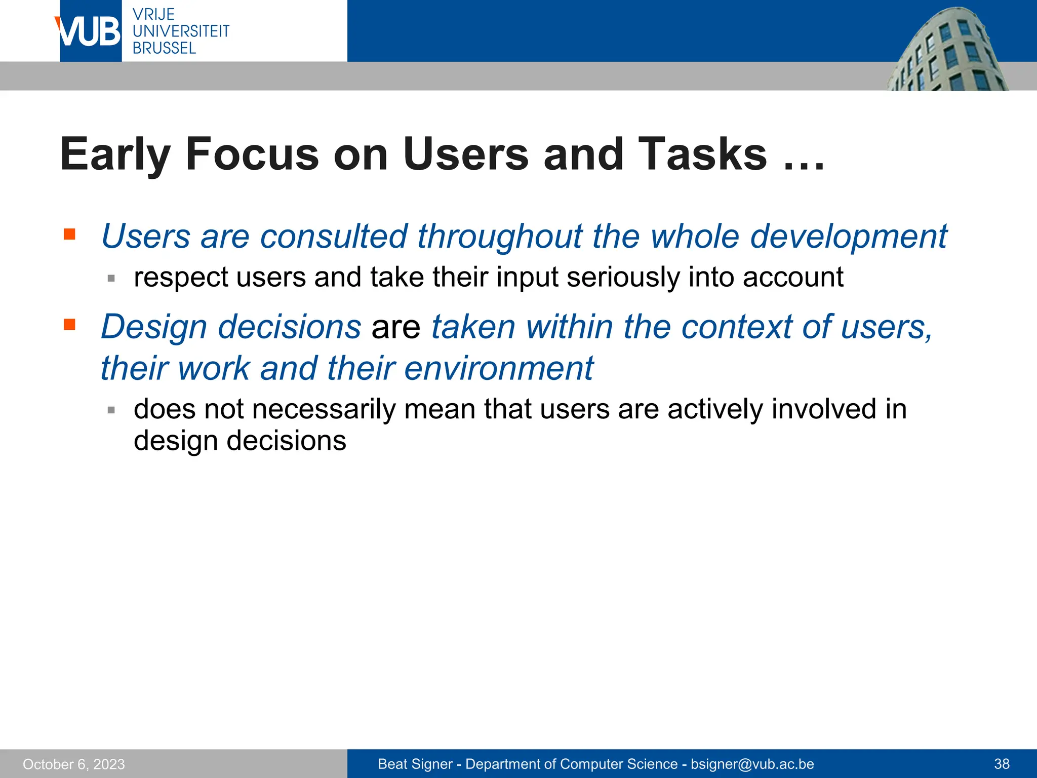 Beat Signer - Department of Computer Science - bsigner@vub.ac.be 38
October 6, 2023
Early Focus on Users and Tasks …
▪ Users are consulted throughout the whole development
▪ respect users and take their input seriously into account
▪ Design decisions are taken within the context of users,
their work and their environment
▪ does not necessarily mean that users are actively involved in
design decisions
 