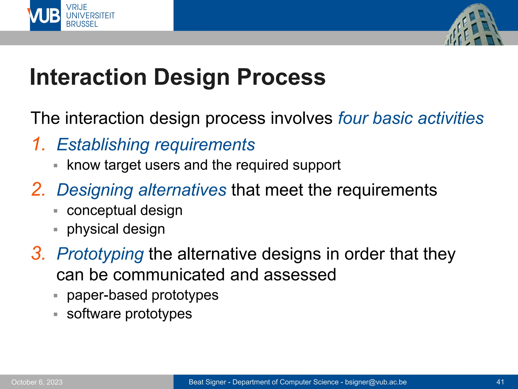 Beat Signer - Department of Computer Science - bsigner@vub.ac.be 41
October 6, 2023
Interaction Design Process
The interaction design process involves four basic activities
1. Establishing requirements
▪ know target users and the required support
2. Designing alternatives that meet the requirements
▪ conceptual design
▪ physical design
3. Prototyping the alternative designs in order that they
can be communicated and assessed
▪ paper-based prototypes
▪ software prototypes
 