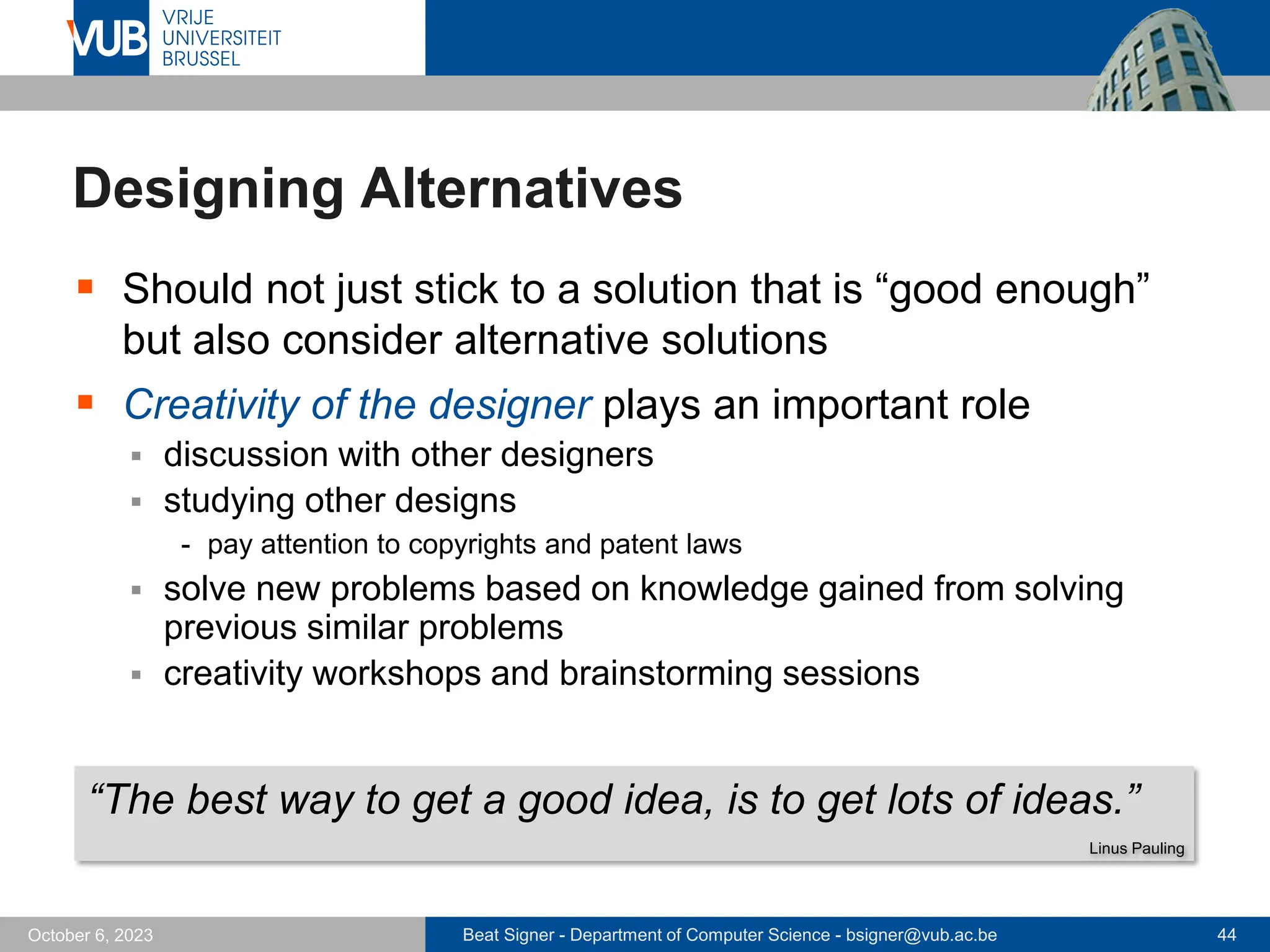 Beat Signer - Department of Computer Science - bsigner@vub.ac.be 44
October 6, 2023
Designing Alternatives
▪ Should not just stick to a solution that is “good enough”
but also consider alternative solutions
▪ Creativity of the designer plays an important role
▪ discussion with other designers
▪ studying other designs
- pay attention to copyrights and patent laws
▪ solve new problems based on knowledge gained from solving
previous similar problems
▪ creativity workshops and brainstorming sessions
“The best way to get a good idea, is to get lots of ideas.”
Linus Pauling
 