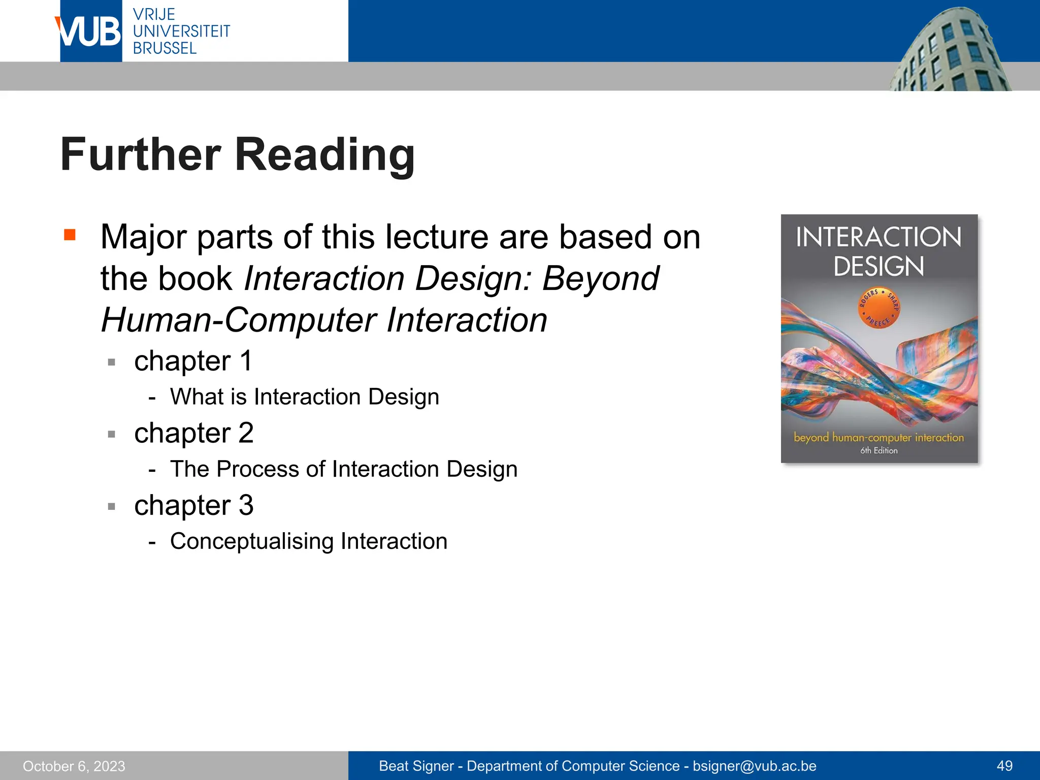 Beat Signer - Department of Computer Science - bsigner@vub.ac.be 49
October 6, 2023
Further Reading
▪ Major parts of this lecture are based on
the book Interaction Design: Beyond
Human-Computer Interaction
▪ chapter 1
- What is Interaction Design
▪ chapter 2
- The Process of Interaction Design
▪ chapter 3
- Conceptualising Interaction
 