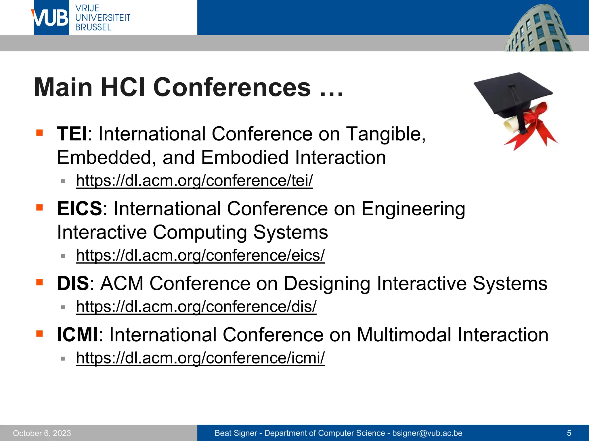 Beat Signer - Department of Computer Science - bsigner@vub.ac.be 5
October 6, 2023
Main HCI Conferences …
▪ TEI: International Conference on Tangible,
Embedded, and Embodied Interaction
▪ https://dl.acm.org/conference/tei/
▪ EICS: International Conference on Engineering
Interactive Computing Systems
▪ https://dl.acm.org/conference/eics/
▪ DIS: ACM Conference on Designing Interactive Systems
▪ https://dl.acm.org/conference/dis/
▪ ICMI: International Conference on Multimodal Interaction
▪ https://dl.acm.org/conference/icmi/
 