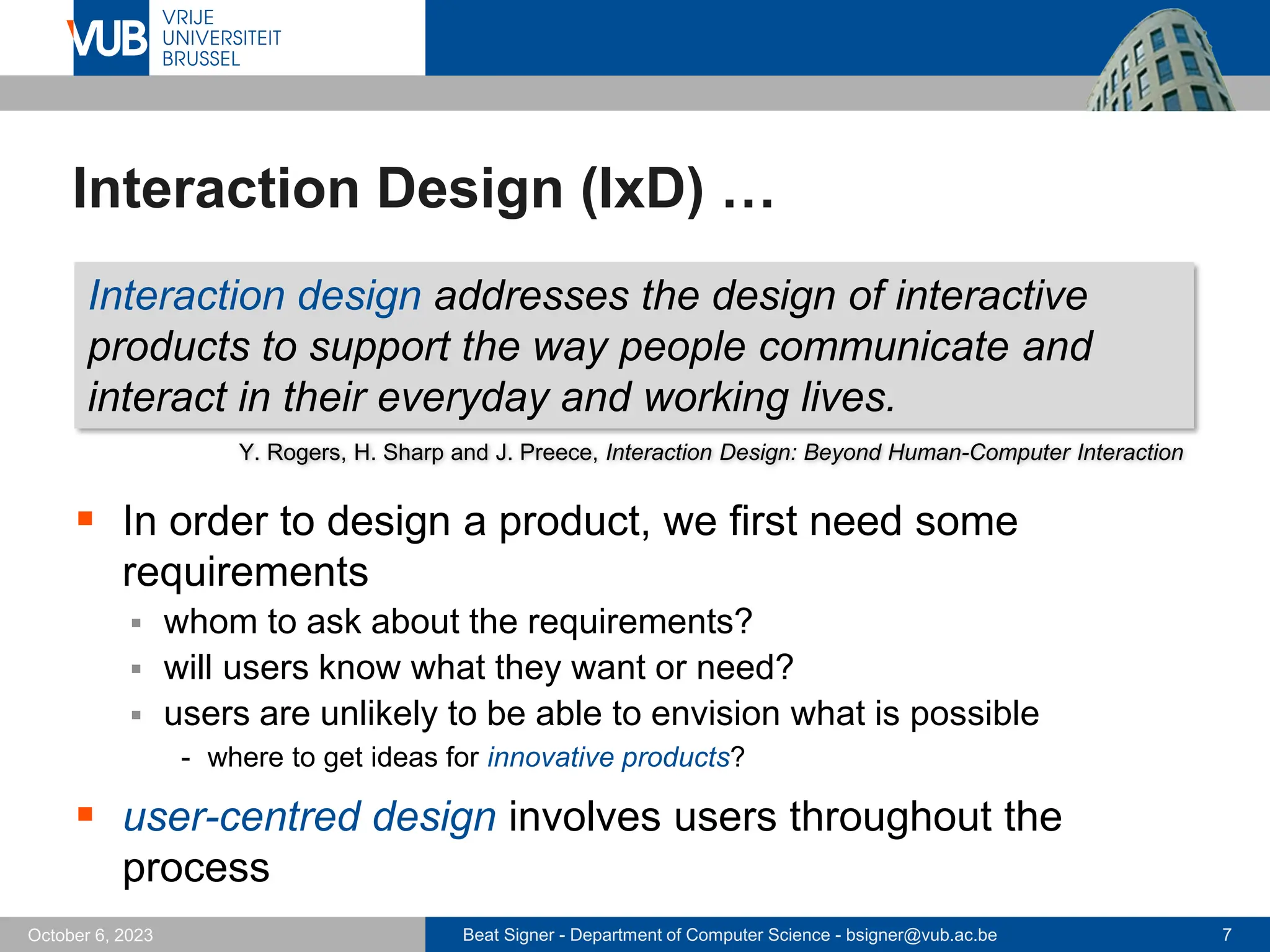 Beat Signer - Department of Computer Science - bsigner@vub.ac.be 7
October 6, 2023
Interaction Design (IxD) …
▪ In order to design a product, we first need some
requirements
▪ whom to ask about the requirements?
▪ will users know what they want or need?
▪ users are unlikely to be able to envision what is possible
- where to get ideas for innovative products?
▪ user-centred design involves users throughout the
process
Interaction design addresses the design of interactive
products to support the way people communicate and
interact in their everyday and working lives.
Y. Rogers, H. Sharp and J. Preece, Interaction Design: Beyond Human-Computer Interaction
 
