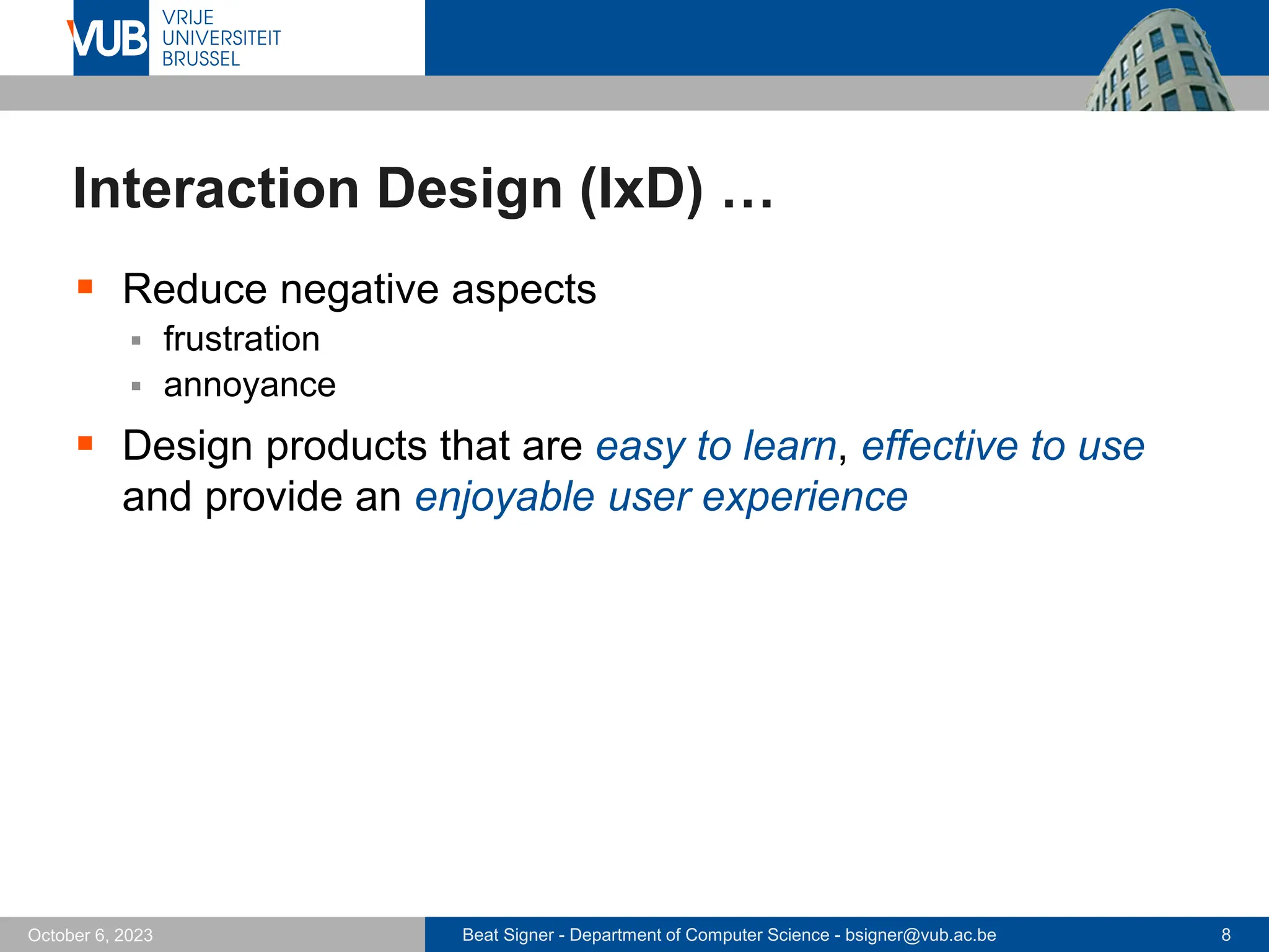 Beat Signer - Department of Computer Science - bsigner@vub.ac.be 8
October 6, 2023
Interaction Design (IxD) …
▪ Reduce negative aspects
▪ frustration
▪ annoyance
▪ Design products that are easy to learn, effective to use
and provide an enjoyable user experience
 
