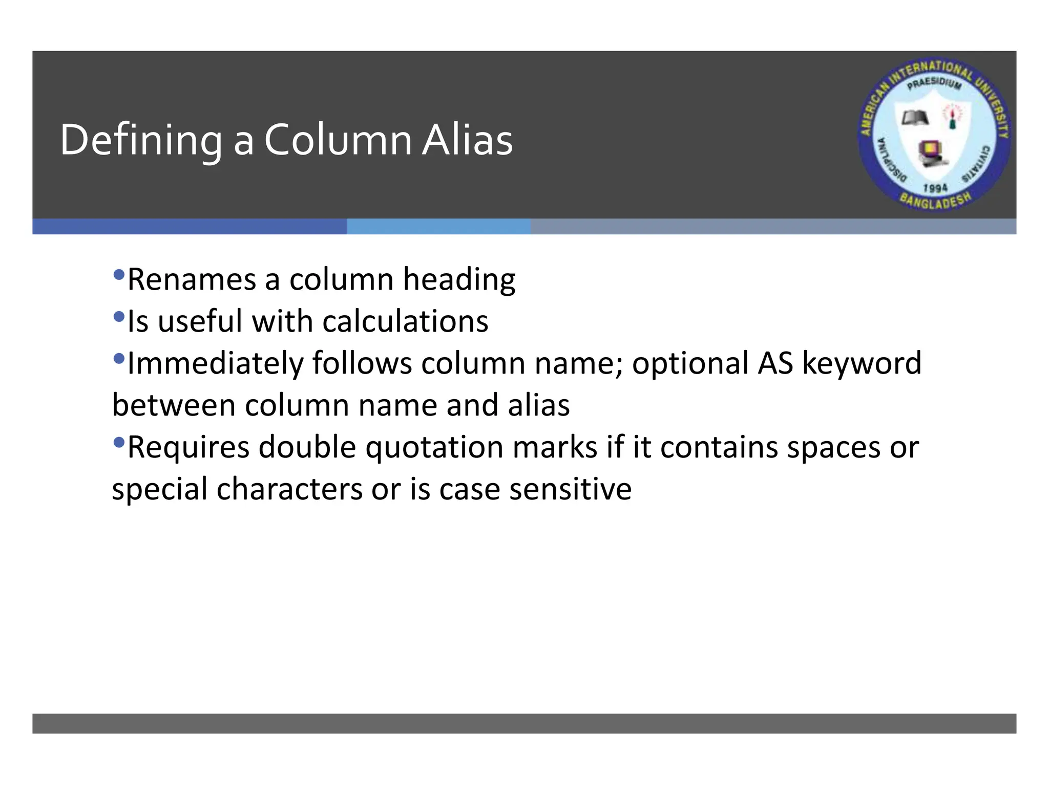 Defining a Column Alias
•Renames a column heading
•Is useful with calculations
•Immediately follows column name; optional AS keyword
between column name and alias
•Requires double quotation marks if it contains spaces or
special characters or is case sensitive
 