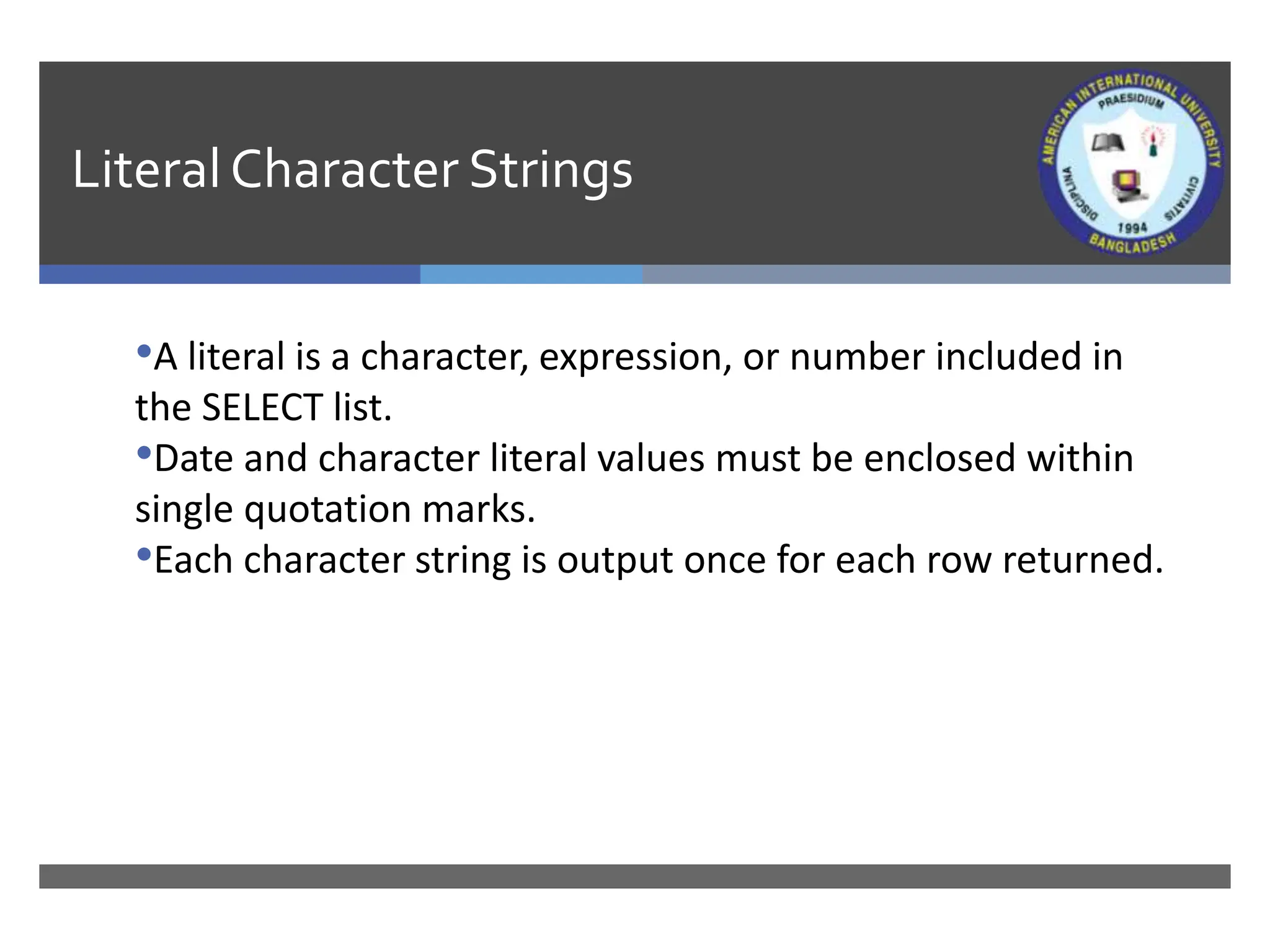 LiteralCharacter Strings
•A literal is a character, expression, or number included in
the SELECT list.
•Date and character literal values must be enclosed within
single quotation marks.
•Each character string is output once for each row returned.
 