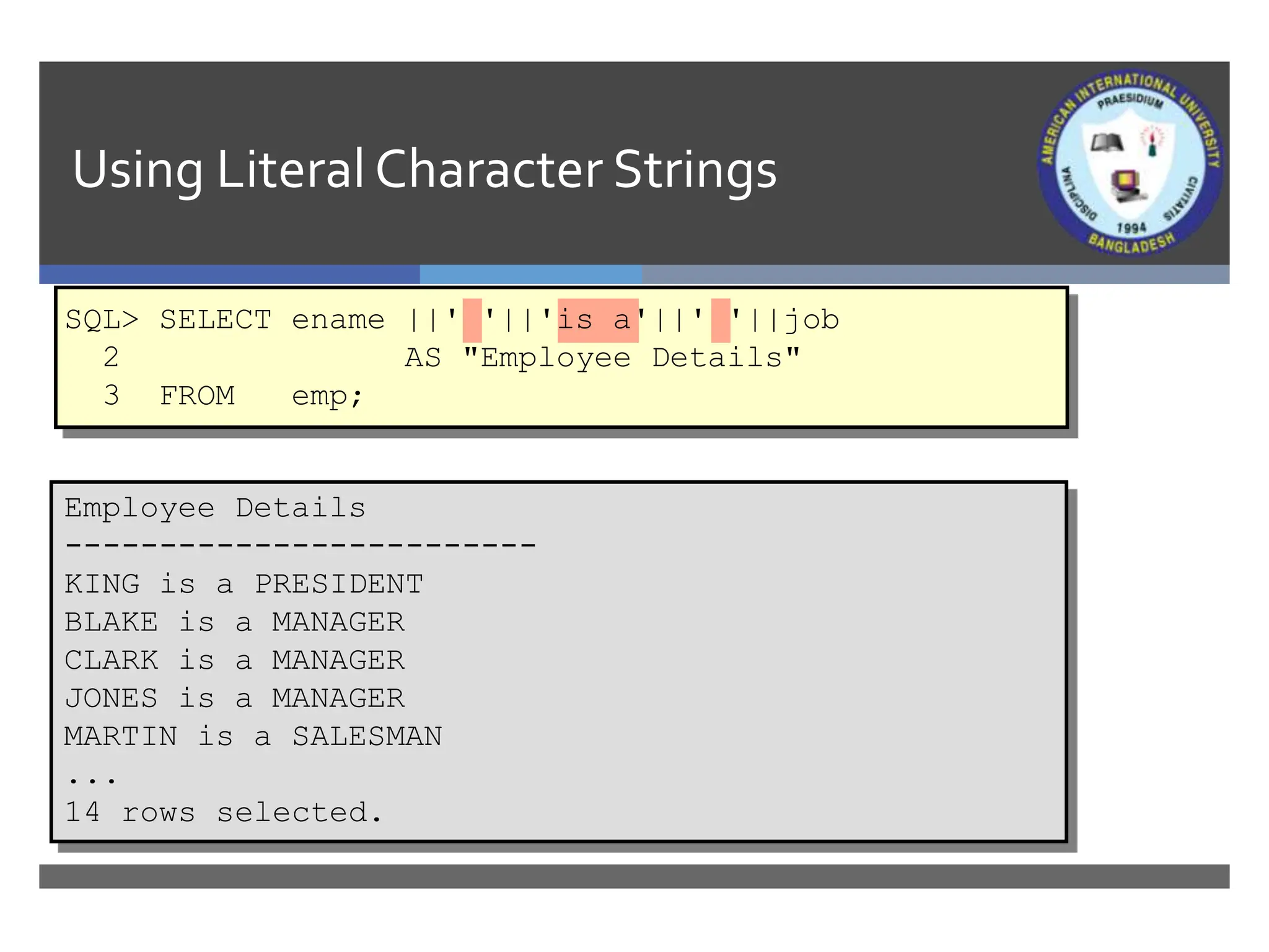 Using LiteralCharacter Strings
Employee Details
-------------------------
KING is a PRESIDENT
BLAKE is a MANAGER
CLARK is a MANAGER
JONES is a MANAGER
MARTIN is a SALESMAN
...
14 rows selected.
SQL> SELECT ename ||' '||'is a'||' '||job
2 AS "Employee Details"
3 FROM emp;
 