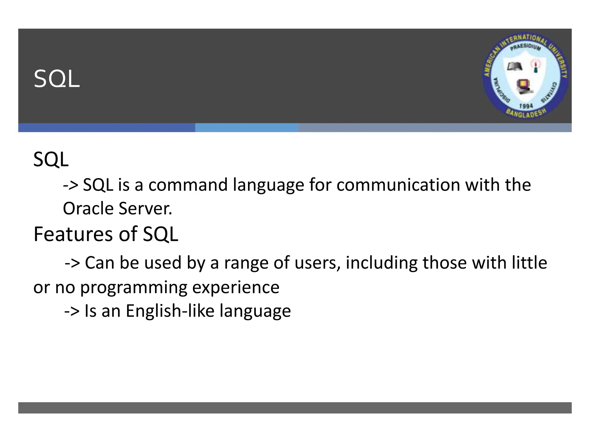 SQL
SQL
-> SQL is a command language for communication with the
Oracle Server.
Features of SQL
-> Can be used by a range of users, including those with little
or no programming experience
-> Is an English-like language
 