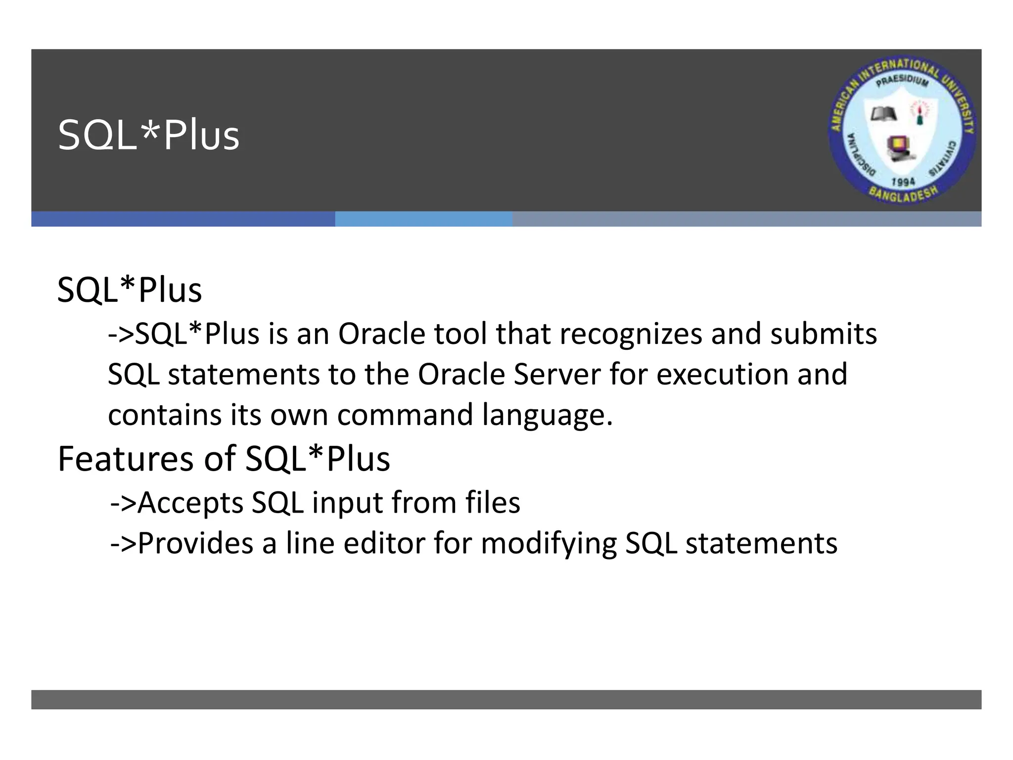 SQL*Plus
SQL*Plus
->SQL*Plus is an Oracle tool that recognizes and submits
SQL statements to the Oracle Server for execution and
contains its own command language.
Features of SQL*Plus
->Accepts SQL input from files
->Provides a line editor for modifying SQL statements
 