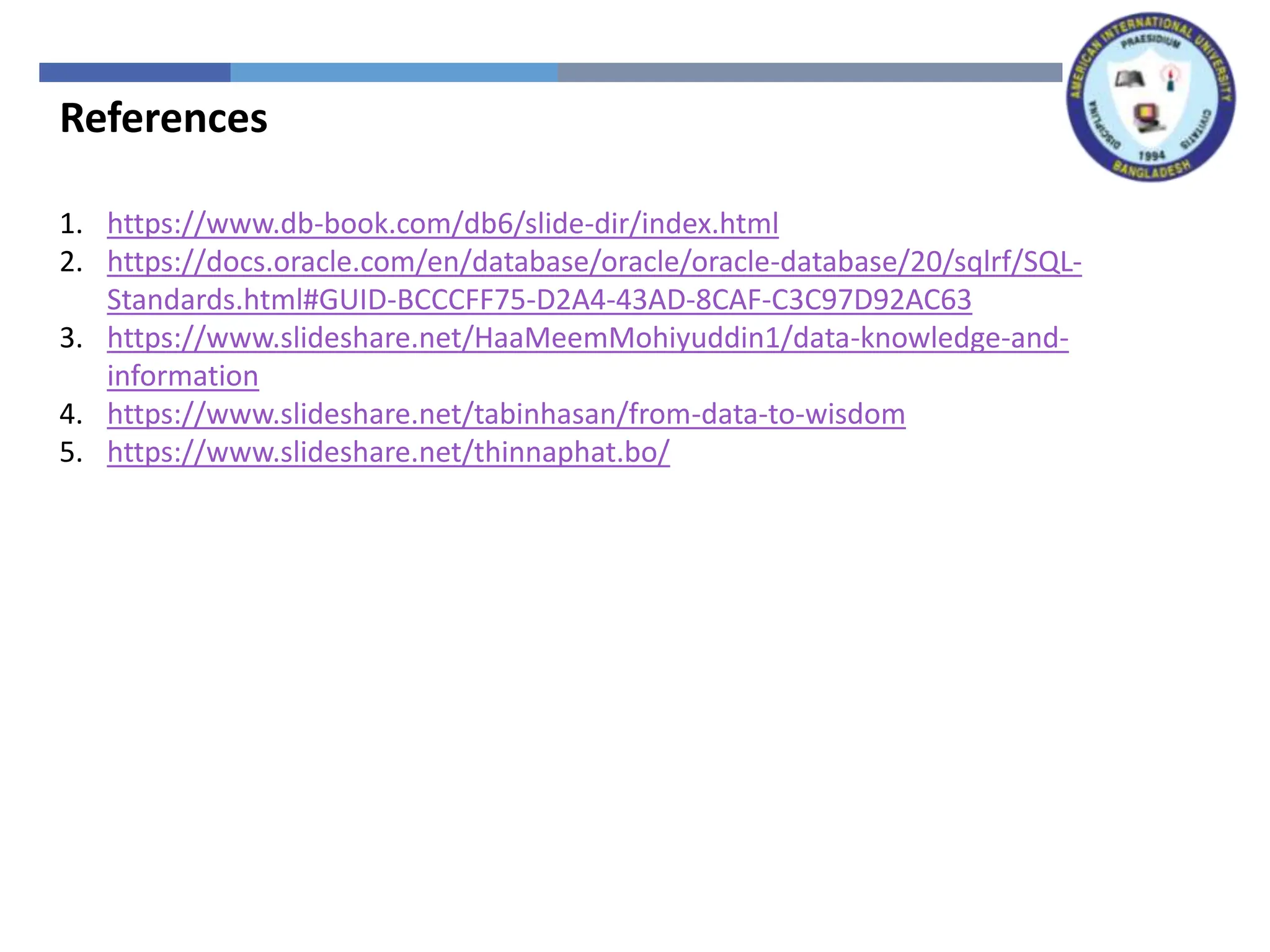 References
1. https://www.db-book.com/db6/slide-dir/index.html
2. https://docs.oracle.com/en/database/oracle/oracle-database/20/sqlrf/SQL-
Standards.html#GUID-BCCCFF75-D2A4-43AD-8CAF-C3C97D92AC63
3. https://www.slideshare.net/HaaMeemMohiyuddin1/data-knowledge-and-
information
4. https://www.slideshare.net/tabinhasan/from-data-to-wisdom
5. https://www.slideshare.net/thinnaphat.bo/
 