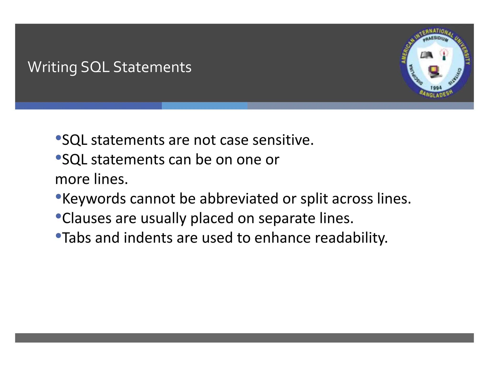 Writing SQL Statements
•SQL statements are not case sensitive.
•SQL statements can be on one or
more lines.
•Keywords cannot be abbreviated or split across lines.
•Clauses are usually placed on separate lines.
•Tabs and indents are used to enhance readability.
 