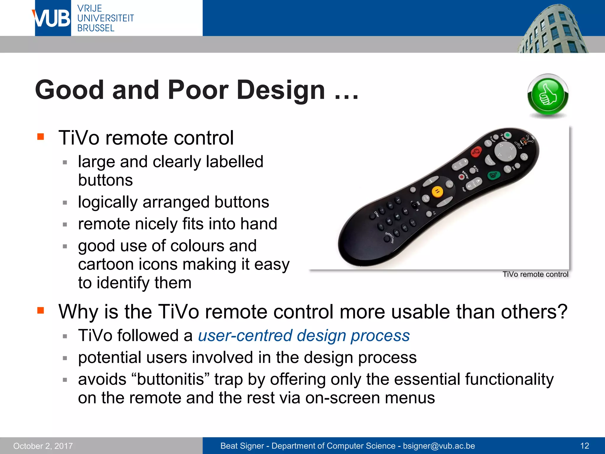 Beat Signer - Department of Computer Science - bsigner@vub.ac.be 12October 2, 2017
Good and Poor Design …
 TiVo remote control
 large and clearly labelled
buttons
 logically arranged buttons
 remote nicely fits into hand
 good use of colours and
cartoon icons making it easy
to identify them
 Why is the TiVo remote control more usable than others?
 TiVo followed a user-centred design process
 potential users involved in the design process
 avoids “buttonitis” trap by offering only the essential functionality
on the remote and the rest via on-screen menus
TiVo remote control
 