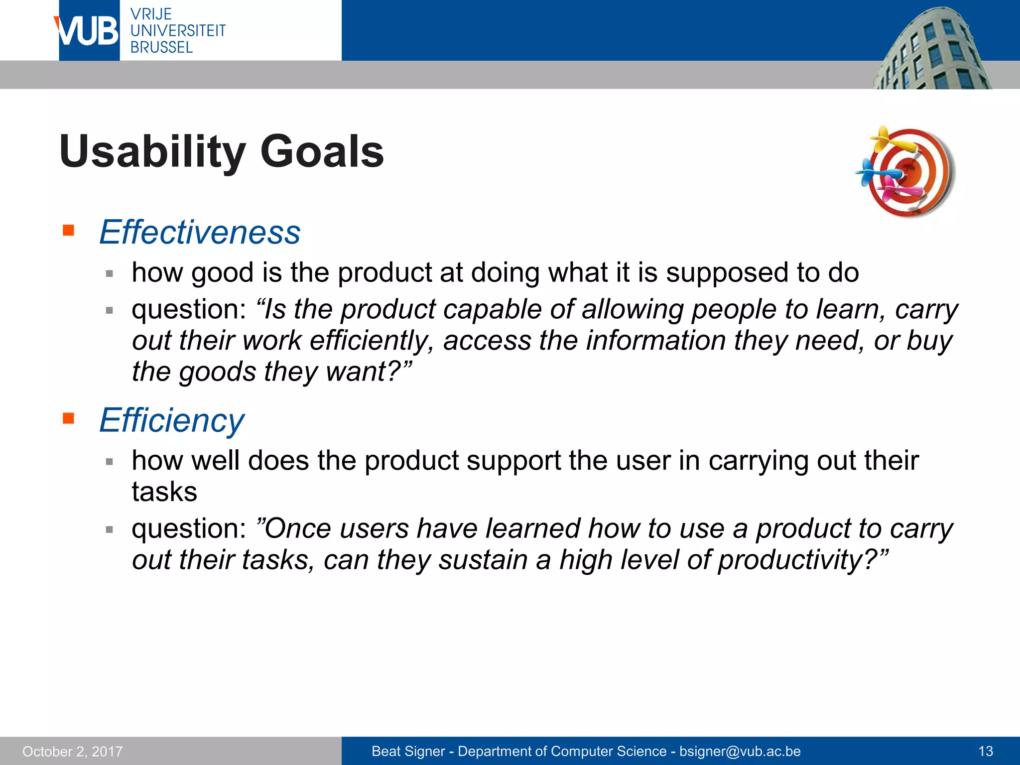 Beat Signer - Department of Computer Science - bsigner@vub.ac.be 13October 2, 2017
Usability Goals
 Effectiveness
 how good is the product at doing what it is supposed to do
 question: “Is the product capable of allowing people to learn, carry
out their work efficiently, access the information they need, or buy
the goods they want?”
 Efficiency
 how well does the product support the user in carrying out their
tasks
 question: ”Once users have learned how to use a product to carry
out their tasks, can they sustain a high level of productivity?”
 