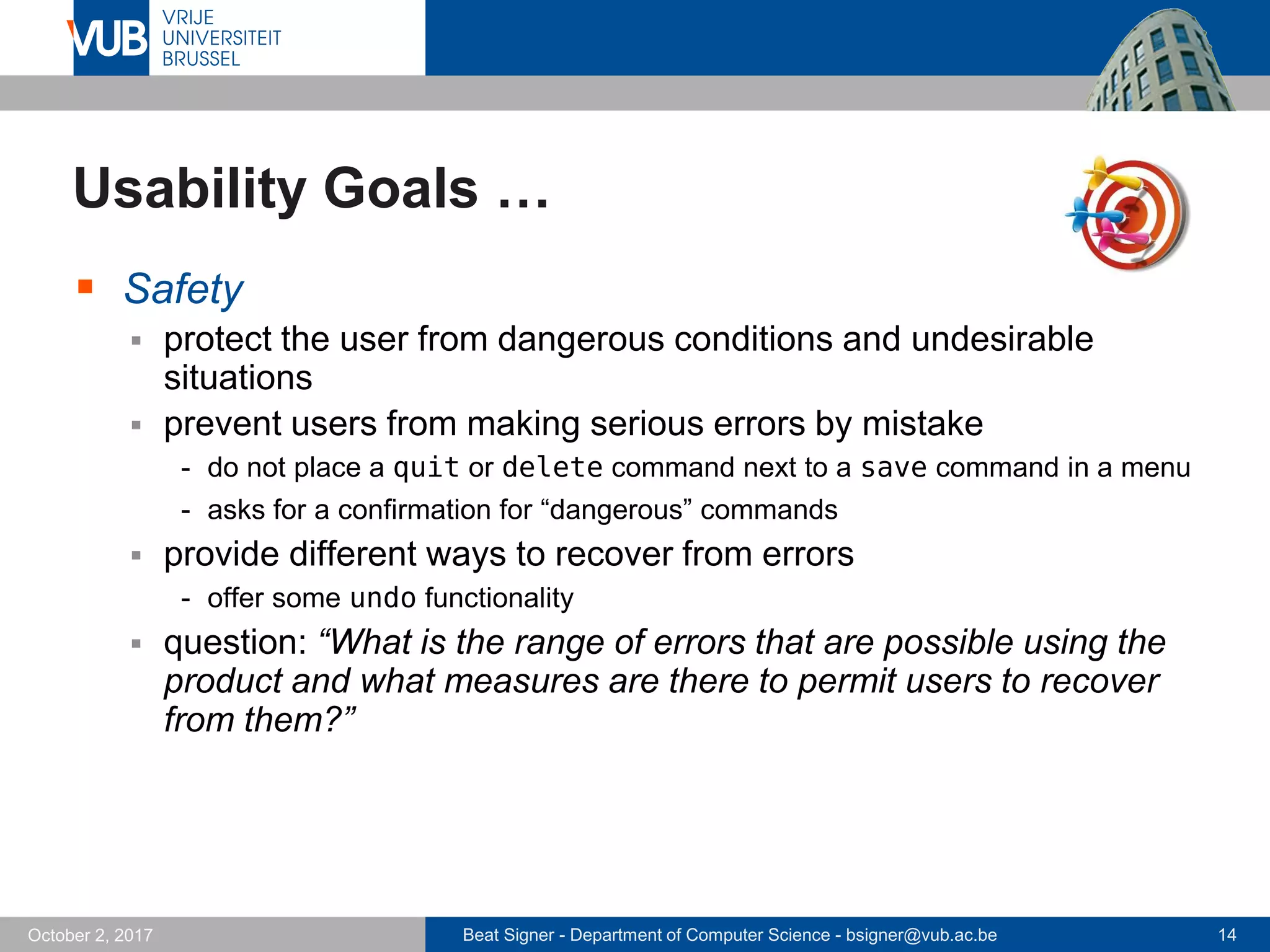 Beat Signer - Department of Computer Science - bsigner@vub.ac.be 14October 2, 2017
Usability Goals …
 Safety
 protect the user from dangerous conditions and undesirable
situations
 prevent users from making serious errors by mistake
- do not place a quit or delete command next to a save command in a menu
- asks for a confirmation for “dangerous” commands
 provide different ways to recover from errors
- offer some undo functionality
 question: “What is the range of errors that are possible using the
product and what measures are there to permit users to recover
from them?”
 