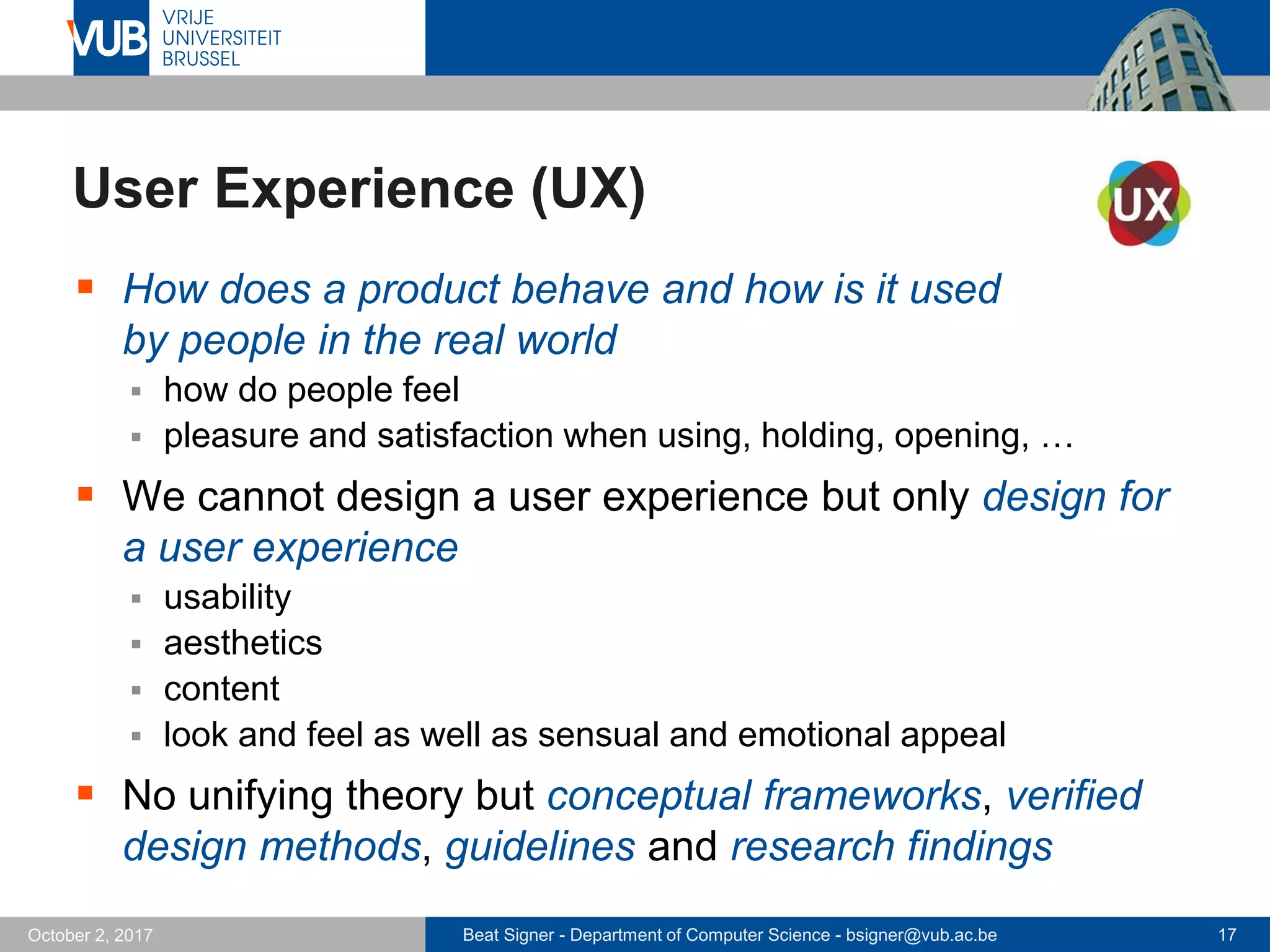 Beat Signer - Department of Computer Science - bsigner@vub.ac.be 17October 2, 2017
User Experience (UX)
 How does a product behave and how is it used
by people in the real world
 how do people feel
 pleasure and satisfaction when using, holding, opening, …
 We cannot design a user experience but only design for
a user experience
 usability
 aesthetics
 content
 look and feel as well as sensual and emotional appeal
 No unifying theory but conceptual frameworks, verified
design methods, guidelines and research findings
 