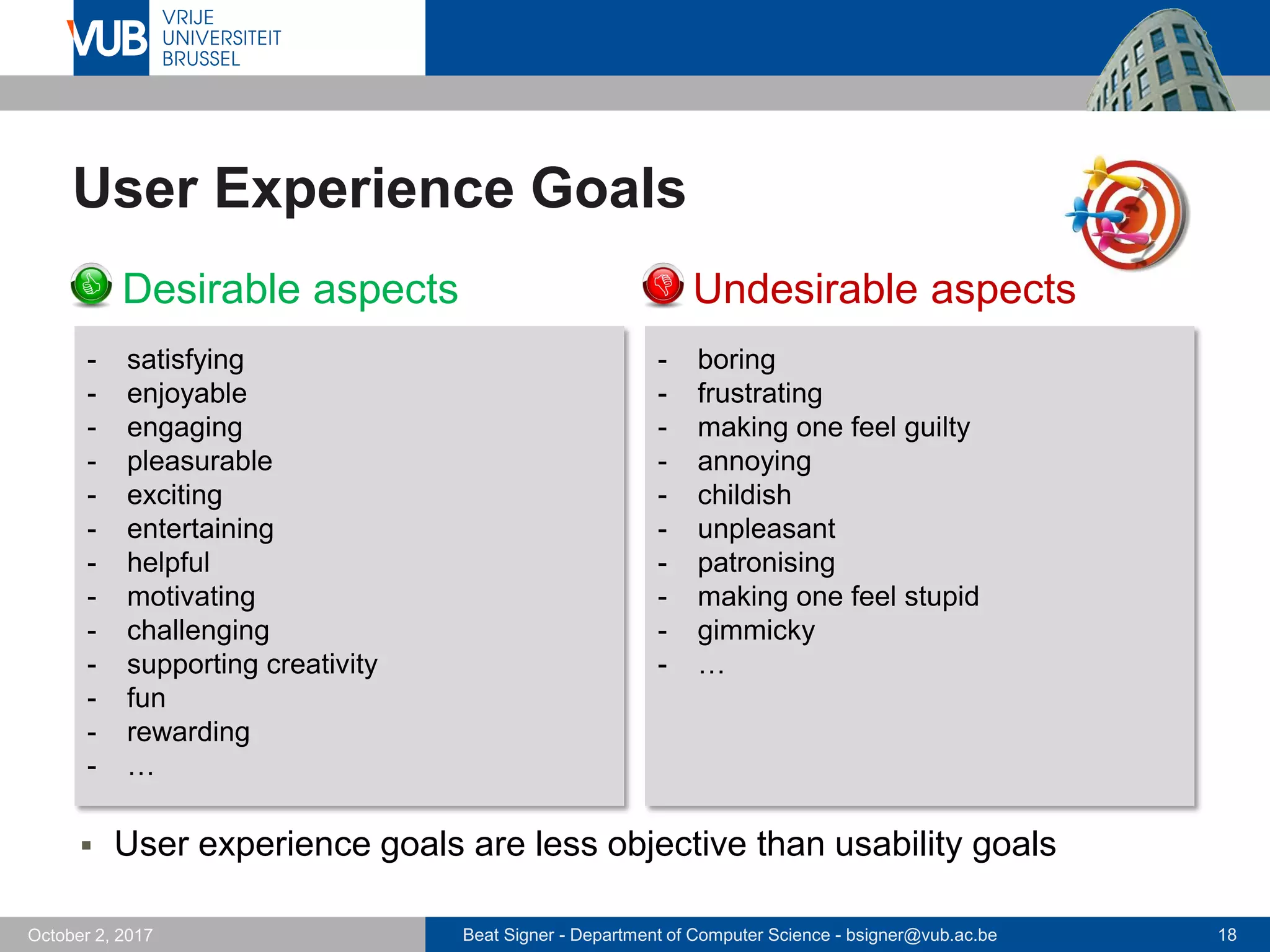 Beat Signer - Department of Computer Science - bsigner@vub.ac.be 18October 2, 2017
User Experience Goals
 Desirable aspects  Undesirable aspects
- boring
- frustrating
- making one feel guilty
- annoying
- childish
- unpleasant
- patronising
- making one feel stupid
- gimmicky
- …
- satisfying
- enjoyable
- engaging
- pleasurable
- exciting
- entertaining
- helpful
- motivating
- challenging
- supporting creativity
- fun
- rewarding
- …
 User experience goals are less objective than usability goals
 