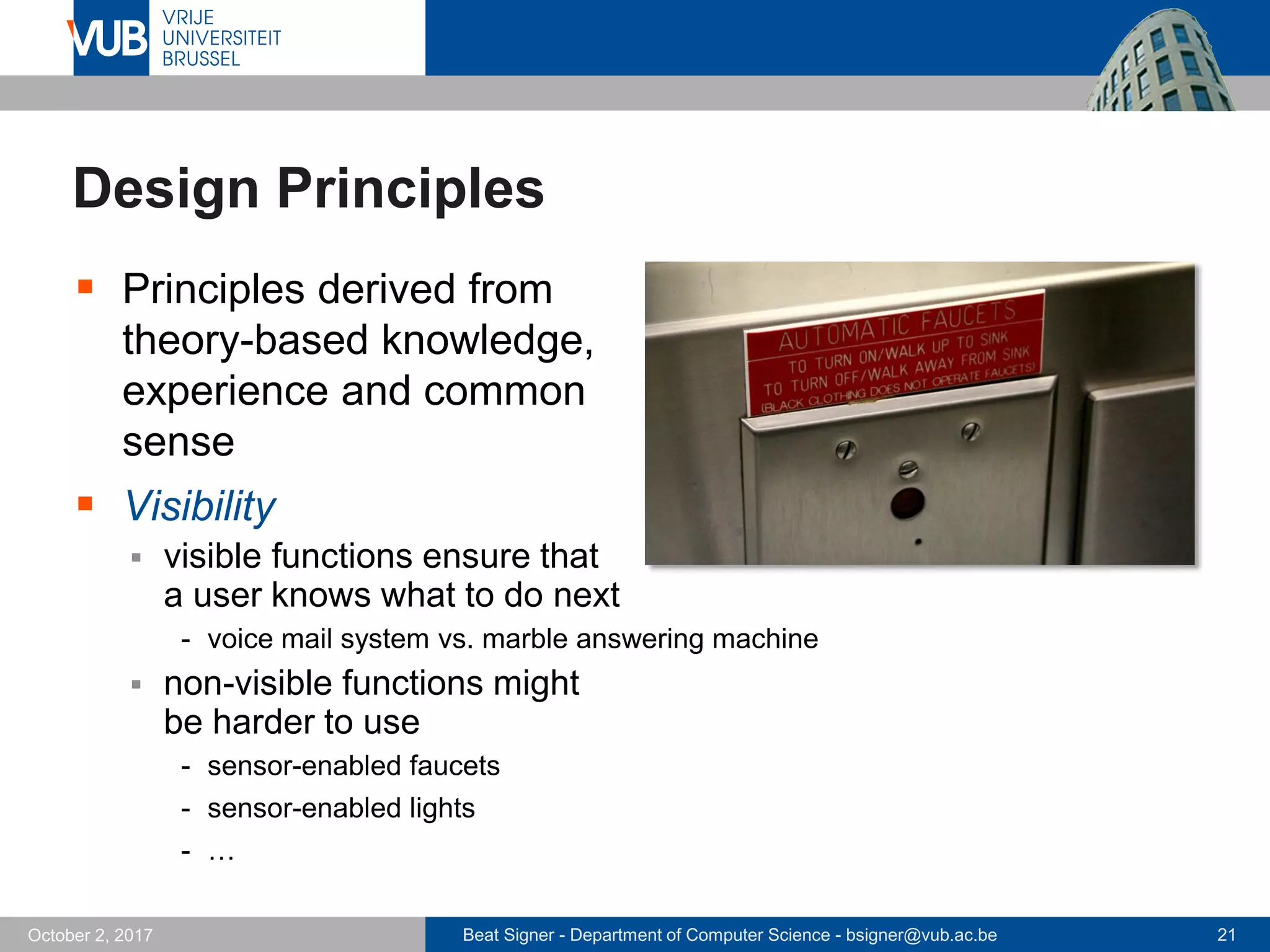 Beat Signer - Department of Computer Science - bsigner@vub.ac.be 21October 2, 2017
Design Principles
 Principles derived from
theory-based knowledge,
experience and common
sense
 Visibility
 visible functions ensure that
a user knows what to do next
- voice mail system vs. marble answering machine
 non-visible functions might
be harder to use
- sensor-enabled faucets
- sensor-enabled lights
- …
 