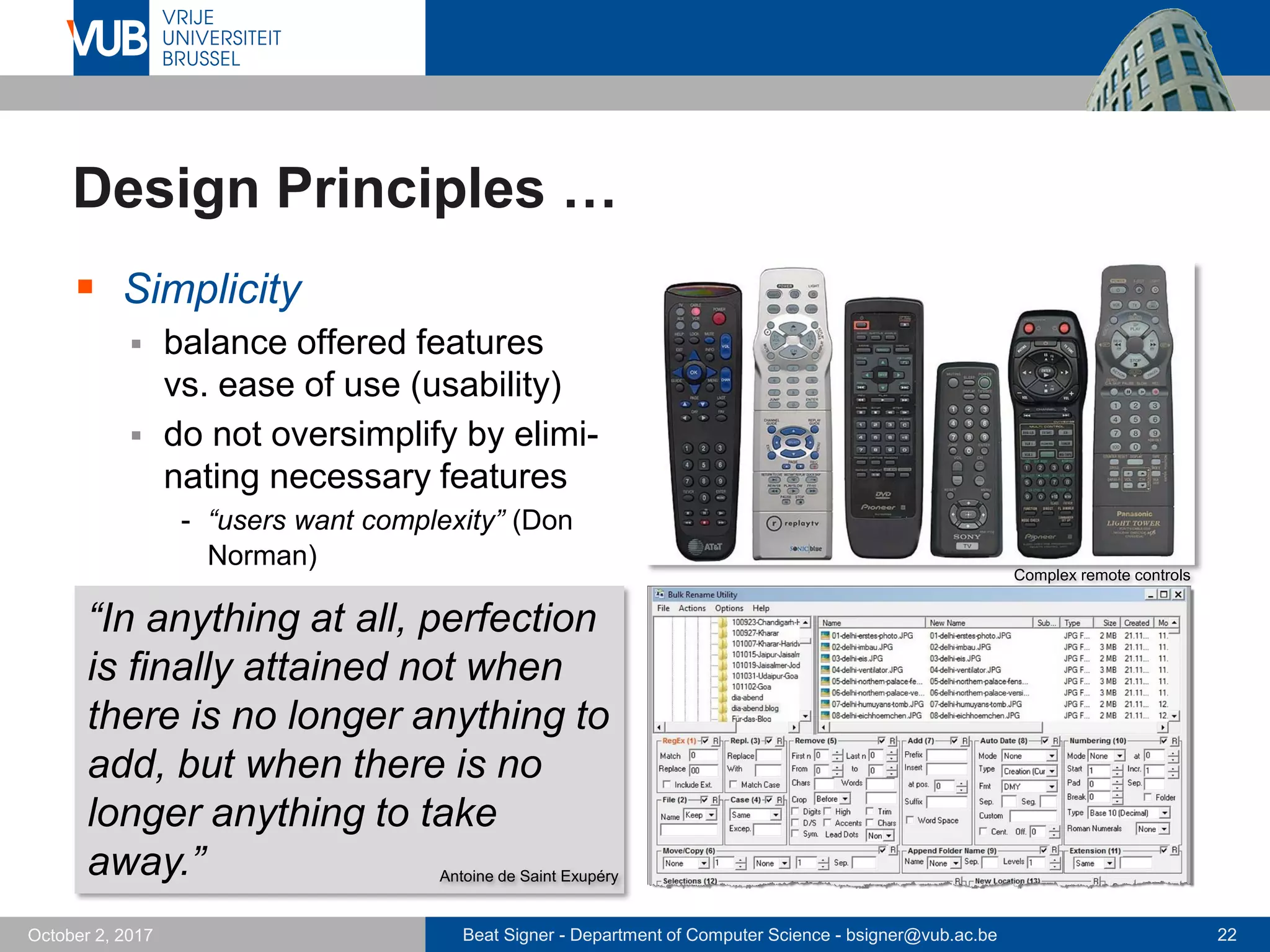 Beat Signer - Department of Computer Science - bsigner@vub.ac.be 22October 2, 2017
Design Principles …
 Simplicity
 balance offered features
vs. ease of use (usability)
 do not oversimplify by elimi-
nating necessary features
- “users want complexity” (Don
Norman)
“In anything at all, perfection
is finally attained not when
there is no longer anything to
add, but when there is no
longer anything to take
away.” Antoine de Saint Exupéry
Complex remote controls
 