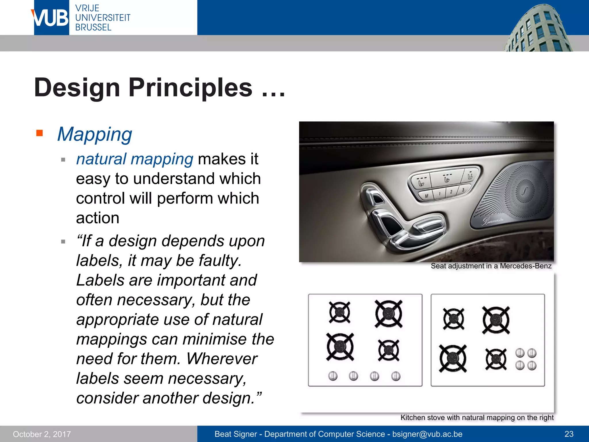 Beat Signer - Department of Computer Science - bsigner@vub.ac.be 23October 2, 2017
Design Principles …
 Mapping
 natural mapping makes it
easy to understand which
control will perform which
action
 “If a design depends upon
labels, it may be faulty.
Labels are important and
often necessary, but the
appropriate use of natural
mappings can minimise the
need for them. Wherever
labels seem necessary,
consider another design.”
Seat adjustment in a Mercedes-Benz
Kitchen stove with natural mapping on the right
 