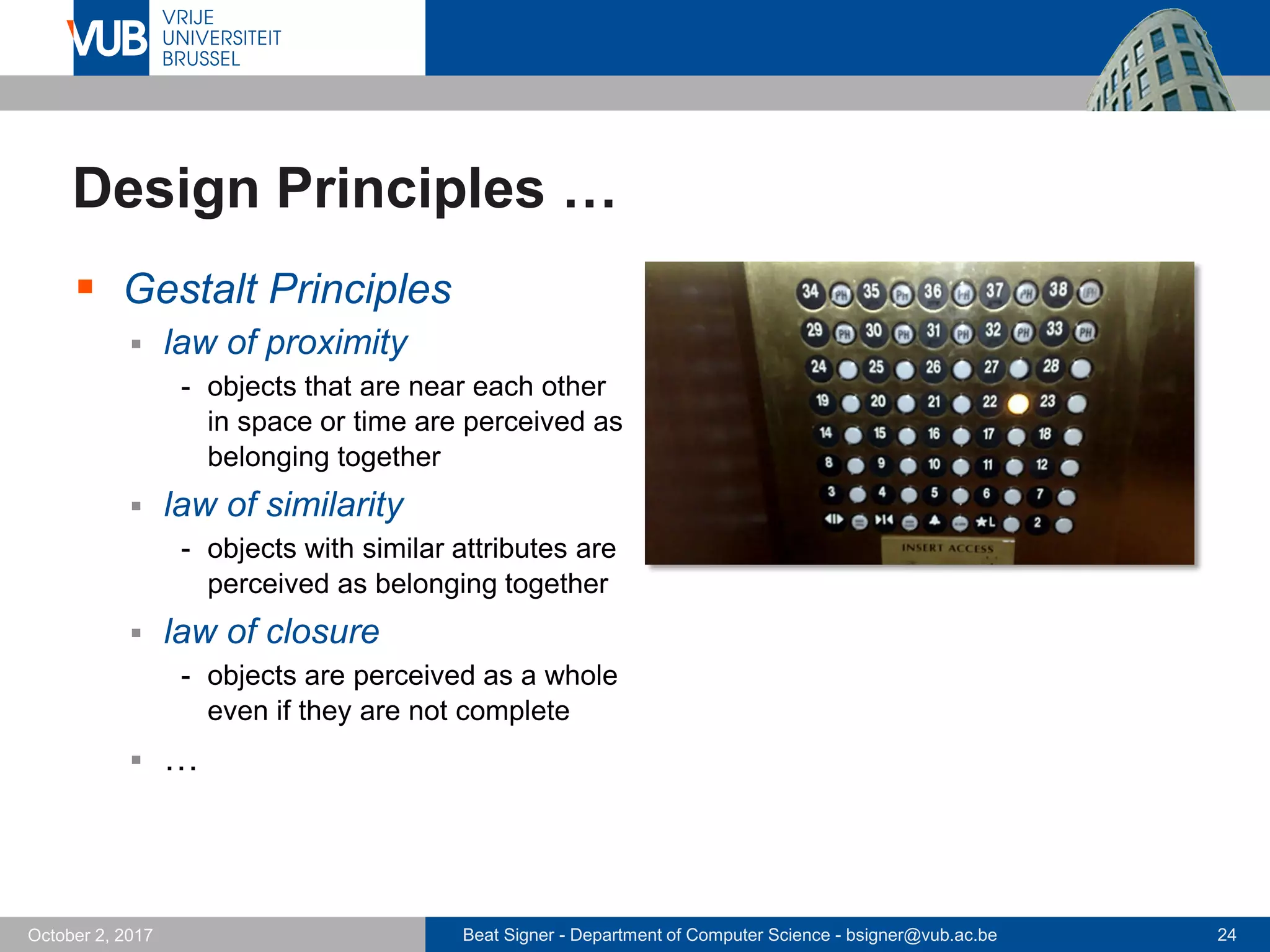 Beat Signer - Department of Computer Science - bsigner@vub.ac.be 24October 2, 2017
Design Principles …
 Gestalt Principles
 law of proximity
- objects that are near each other
in space or time are perceived as
belonging together
 law of similarity
- objects with similar attributes are
perceived as belonging together
 law of closure
- objects are perceived as a whole
even if they are not complete
 …
 