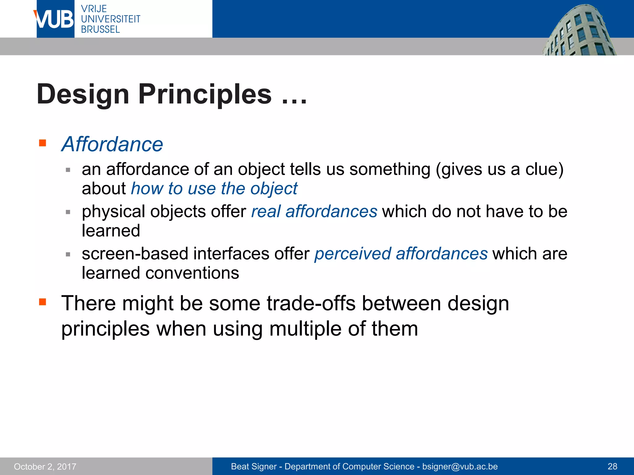 Beat Signer - Department of Computer Science - bsigner@vub.ac.be 28October 2, 2017
Design Principles …
 Affordance
 an affordance of an object tells us something (gives us a clue)
about how to use the object
 physical objects offer real affordances which do not have to be
learned
 screen-based interfaces offer perceived affordances which are
learned conventions
 There might be some trade-offs between design
principles when using multiple of them
 