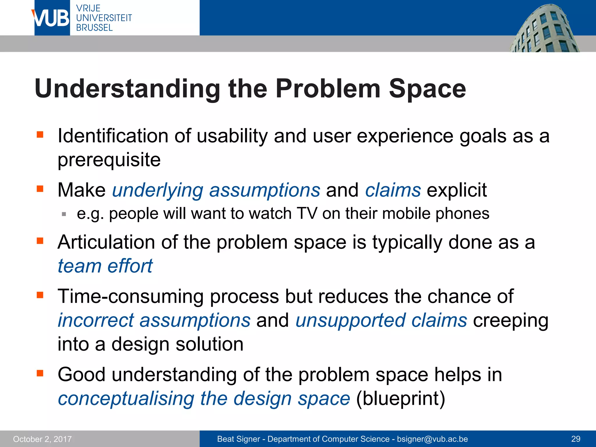 Beat Signer - Department of Computer Science - bsigner@vub.ac.be 29October 2, 2017
Understanding the Problem Space
 Identification of usability and user experience goals as a
prerequisite
 Make underlying assumptions and claims explicit
 e.g. people will want to watch TV on their mobile phones
 Articulation of the problem space is typically done as a
team effort
 Time-consuming process but reduces the chance of
incorrect assumptions and unsupported claims creeping
into a design solution
 Good understanding of the problem space helps in
conceptualising the design space (blueprint)
 