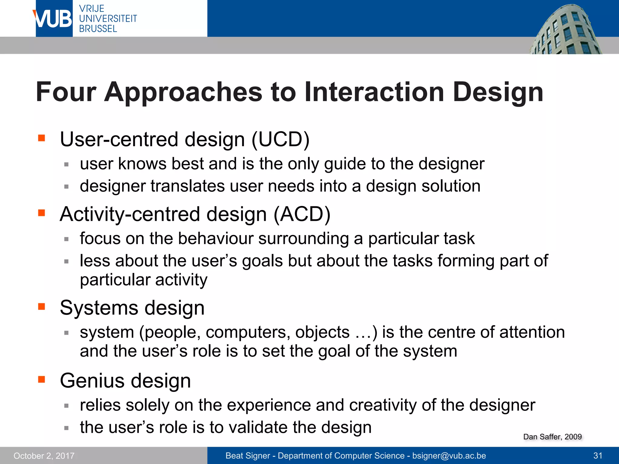 Beat Signer - Department of Computer Science - bsigner@vub.ac.be 31October 2, 2017
Four Approaches to Interaction Design
 User-centred design (UCD)
 user knows best and is the only guide to the designer
 designer translates user needs into a design solution
 Activity-centred design (ACD)
 focus on the behaviour surrounding a particular task
 less about the user’s goals but about the tasks forming part of
particular activity
 Systems design
 system (people, computers, objects …) is the centre of attention
and the user’s role is to set the goal of the system
 Genius design
 relies solely on the experience and creativity of the designer
 the user’s role is to validate the design Dan Saffer, 2009
 