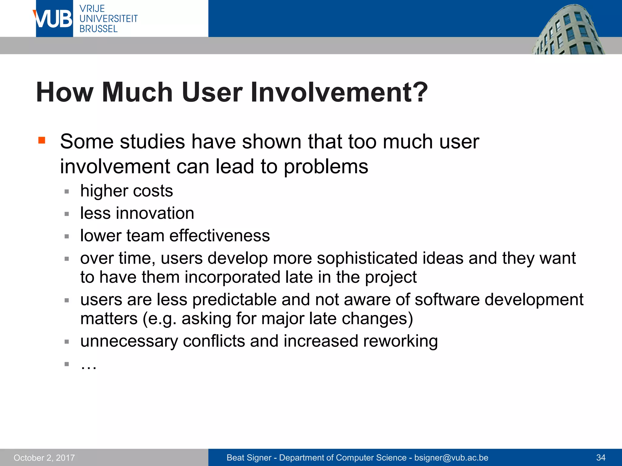 Beat Signer - Department of Computer Science - bsigner@vub.ac.be 34October 2, 2017
How Much User Involvement?
 Some studies have shown that too much user
involvement can lead to problems
 higher costs
 less innovation
 lower team effectiveness
 over time, users develop more sophisticated ideas and they want
to have them incorporated late in the project
 users are less predictable and not aware of software development
matters (e.g. asking for major late changes)
 unnecessary conflicts and increased reworking
 …
 