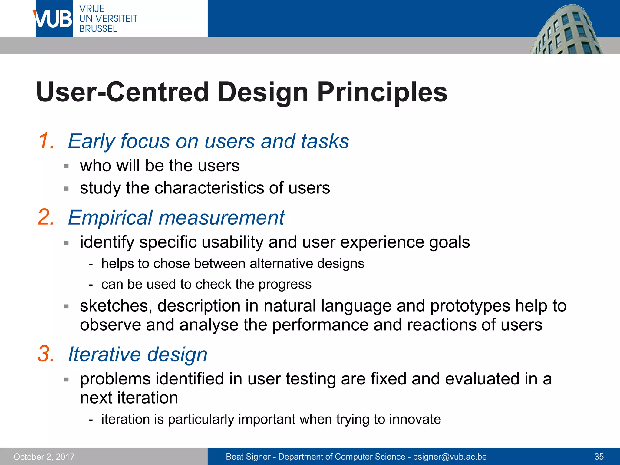 Beat Signer - Department of Computer Science - bsigner@vub.ac.be 35October 2, 2017
User-Centred Design Principles
1. Early focus on users and tasks
 who will be the users
 study the characteristics of users
2. Empirical measurement
 identify specific usability and user experience goals
- helps to chose between alternative designs
- can be used to check the progress
 sketches, description in natural language and prototypes help to
observe and analyse the performance and reactions of users
3. Iterative design
 problems identified in user testing are fixed and evaluated in a
next iteration
- iteration is particularly important when trying to innovate
 