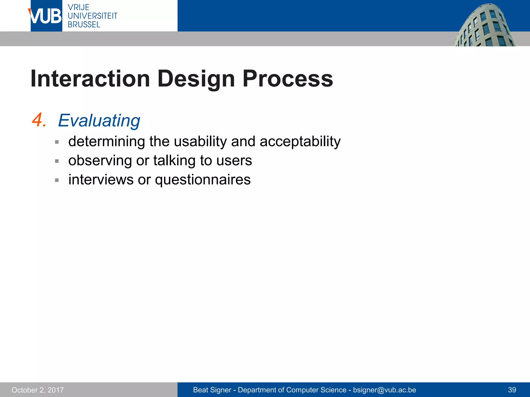 Beat Signer - Department of Computer Science - bsigner@vub.ac.be 39October 2, 2017
Interaction Design Process
4. Evaluating
 determining the usability and acceptability
 observing or talking to users
 interviews or questionnaires
 