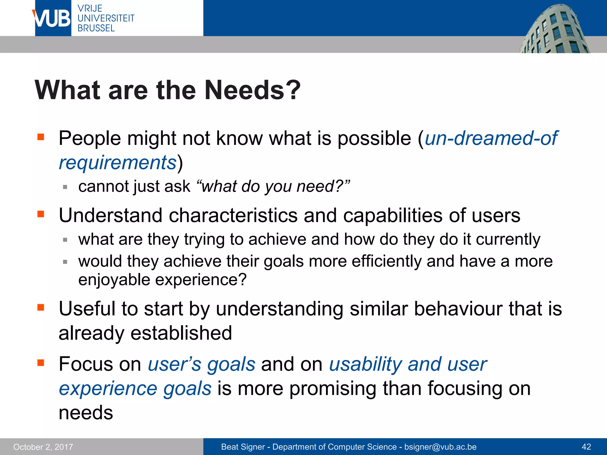 Beat Signer - Department of Computer Science - bsigner@vub.ac.be 42October 2, 2017
What are the Needs?
 People might not know what is possible (un-dreamed-of
requirements)
 cannot just ask “what do you need?”
 Understand characteristics and capabilities of users
 what are they trying to achieve and how do they do it currently
 would they achieve their goals more efficiently and have a more
enjoyable experience?
 Useful to start by understanding similar behaviour that is
already established
 Focus on user’s goals and on usability and user
experience goals is more promising than focusing on
needs
 