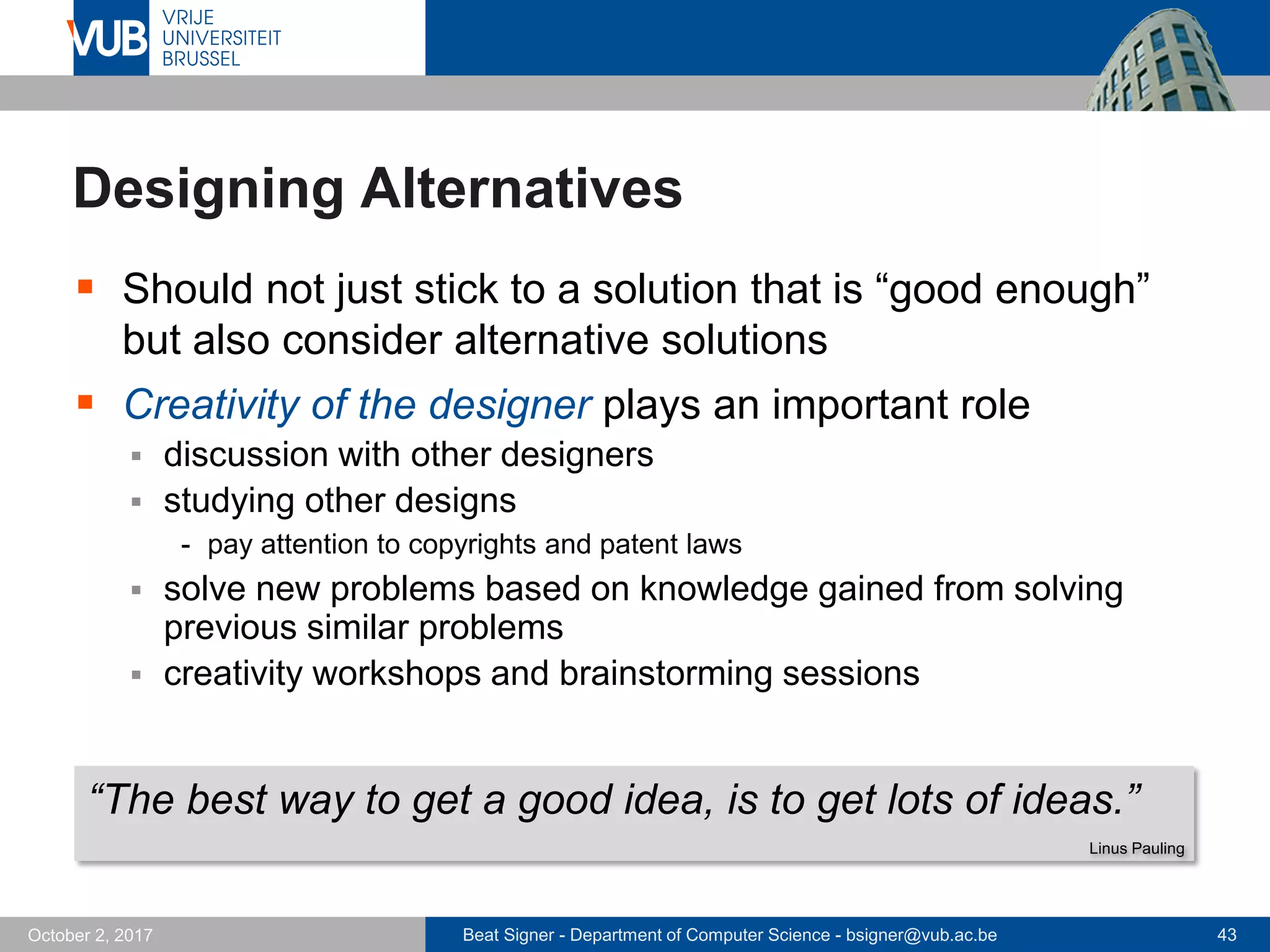 Beat Signer - Department of Computer Science - bsigner@vub.ac.be 43October 2, 2017
Designing Alternatives
 Should not just stick to a solution that is “good enough”
but also consider alternative solutions
 Creativity of the designer plays an important role
 discussion with other designers
 studying other designs
- pay attention to copyrights and patent laws
 solve new problems based on knowledge gained from solving
previous similar problems
 creativity workshops and brainstorming sessions
“The best way to get a good idea, is to get lots of ideas.”
Linus Pauling
 