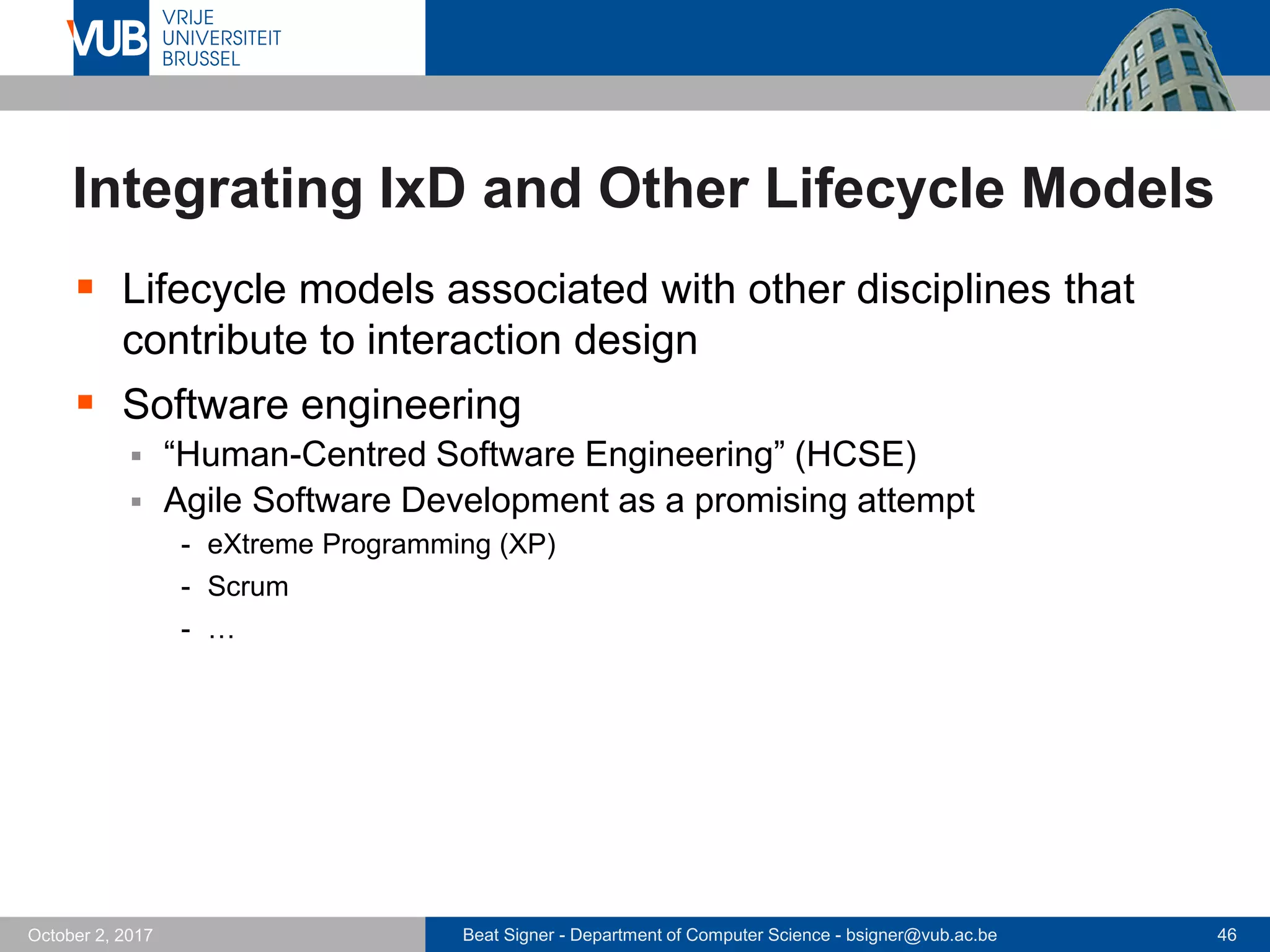 Beat Signer - Department of Computer Science - bsigner@vub.ac.be 46October 2, 2017
Integrating IxD and Other Lifecycle Models
 Lifecycle models associated with other disciplines that
contribute to interaction design
 Software engineering
 “Human-Centred Software Engineering” (HCSE)
 Agile Software Development as a promising attempt
- eXtreme Programming (XP)
- Scrum
- …
 
