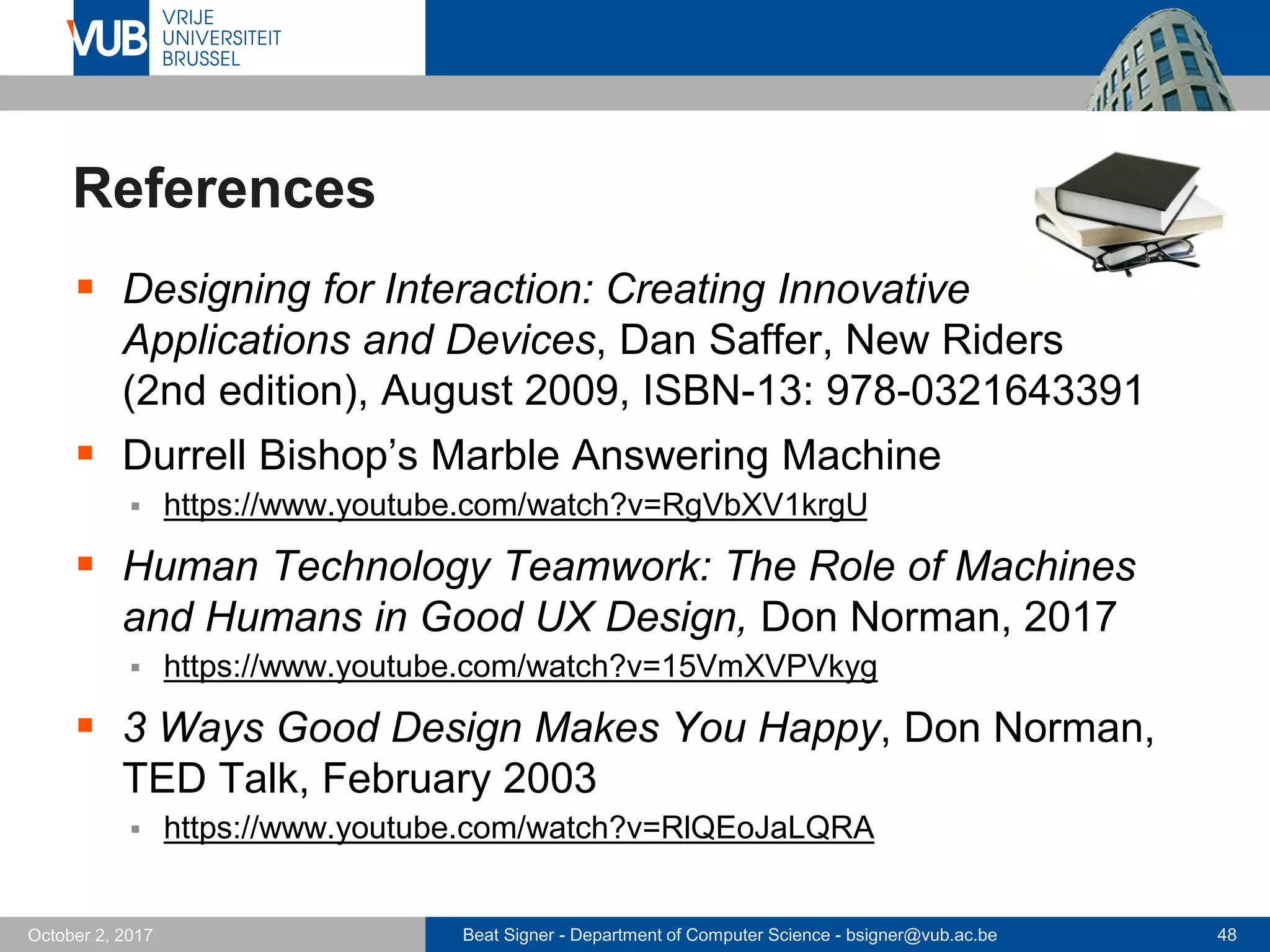 Beat Signer - Department of Computer Science - bsigner@vub.ac.be 48October 2, 2017
References
 Designing for Interaction: Creating Innovative
Applications and Devices, Dan Saffer, New Riders
(2nd edition), August 2009, ISBN-13: 978-0321643391
 Durrell Bishop’s Marble Answering Machine
 https://www.youtube.com/watch?v=RgVbXV1krgU
 Human Technology Teamwork: The Role of Machines
and Humans in Good UX Design, Don Norman, 2017
 https://www.youtube.com/watch?v=15VmXVPVkyg
 3 Ways Good Design Makes You Happy, Don Norman,
TED Talk, February 2003
 https://www.youtube.com/watch?v=RlQEoJaLQRA
 