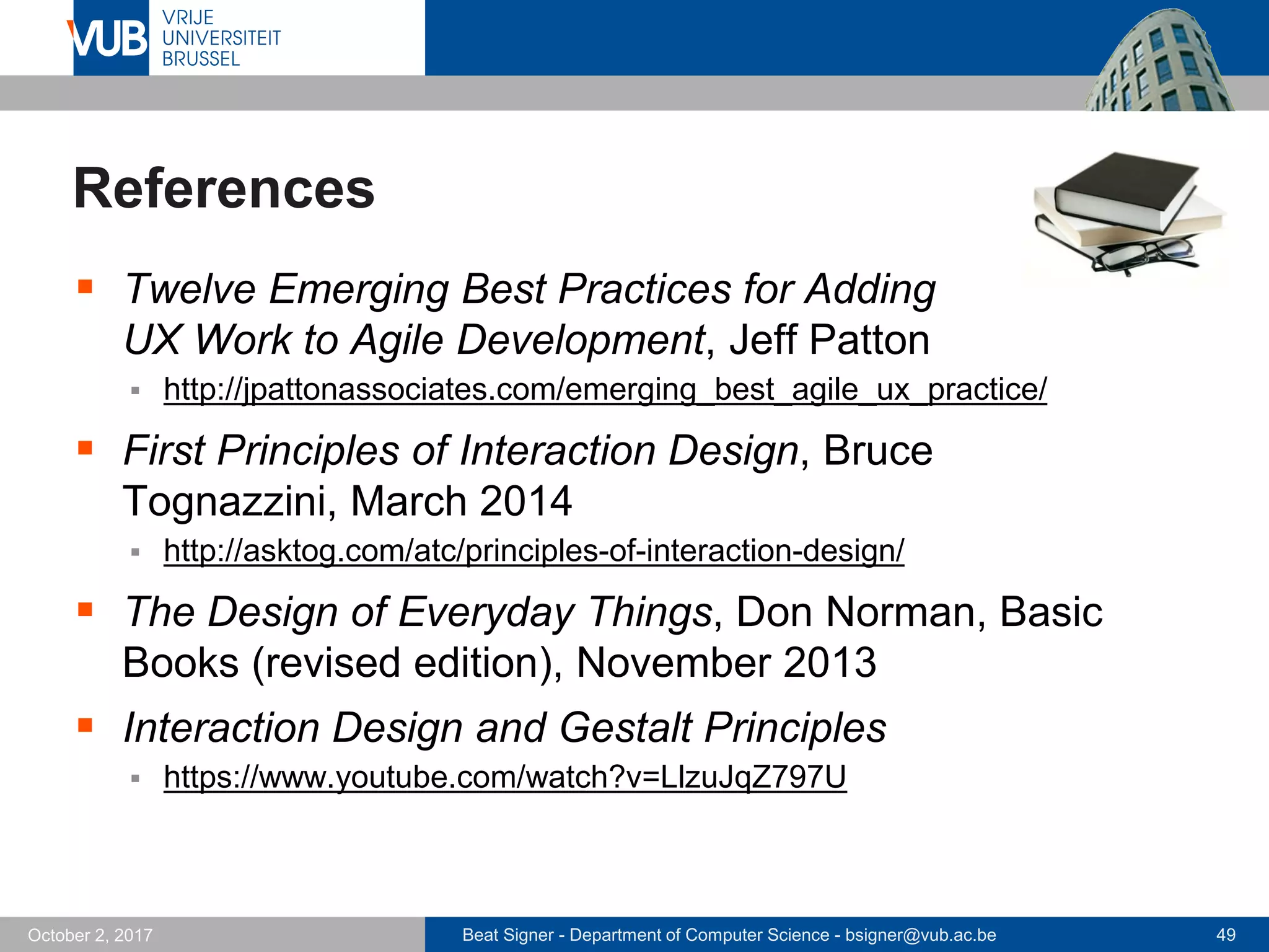 Beat Signer - Department of Computer Science - bsigner@vub.ac.be 49October 2, 2017
References
 Twelve Emerging Best Practices for Adding
UX Work to Agile Development, Jeff Patton
 http://jpattonassociates.com/emerging_best_agile_ux_practice/
 First Principles of Interaction Design, Bruce
Tognazzini, March 2014
 http://asktog.com/atc/principles-of-interaction-design/
 The Design of Everyday Things, Don Norman, Basic
Books (revised edition), November 2013
 Interaction Design and Gestalt Principles
 https://www.youtube.com/watch?v=LlzuJqZ797U
 