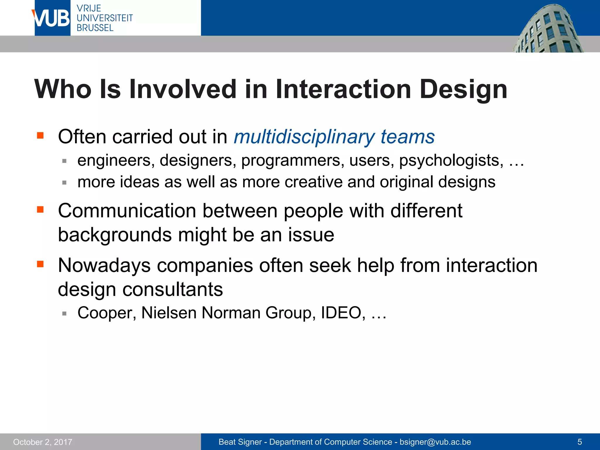 Beat Signer - Department of Computer Science - bsigner@vub.ac.be 5October 2, 2017
Who Is Involved in Interaction Design
 Often carried out in multidisciplinary teams
 engineers, designers, programmers, users, psychologists, …
 more ideas as well as more creative and original designs
 Communication between people with different
backgrounds might be an issue
 Nowadays companies often seek help from interaction
design consultants
 Cooper, Nielsen Norman Group, IDEO, …
 