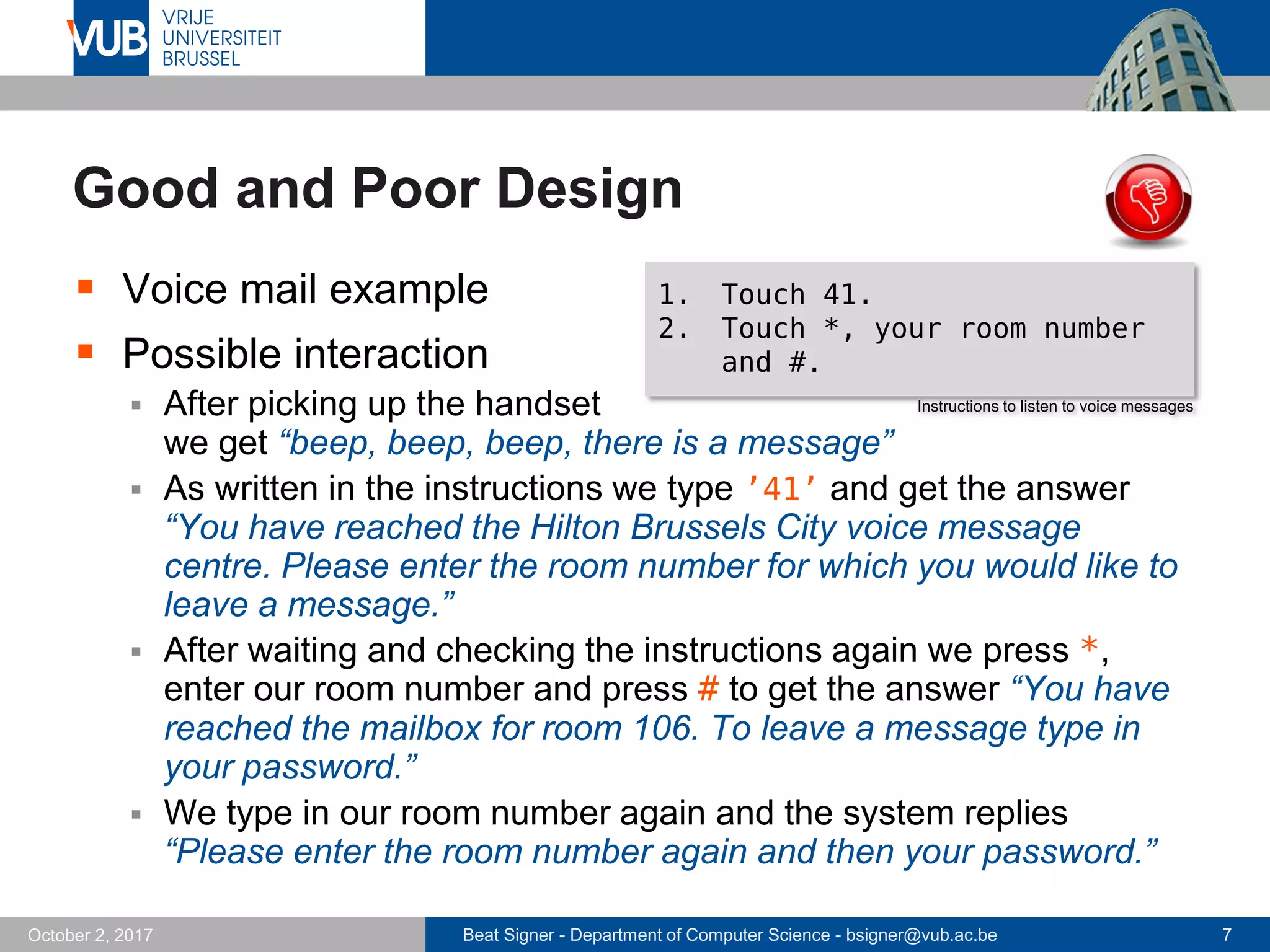 Beat Signer - Department of Computer Science - bsigner@vub.ac.be 7October 2, 2017
Good and Poor Design
 Voice mail example
 Possible interaction
 After picking up the handset
we get “beep, beep, beep, there is a message”
 As written in the instructions we type ’41’ and get the answer
“You have reached the Hilton Brussels City voice message
centre. Please enter the room number for which you would like to
leave a message.”
 After waiting and checking the instructions again we press *,
enter our room number and press # to get the answer “You have
reached the mailbox for room 106. To leave a message type in
your password.”
 We type in our room number again and the system replies
“Please enter the room number again and then your password.”
1. Touch 41.
2. Touch *, your room number
and #.
Instructions to listen to voice messages
 
