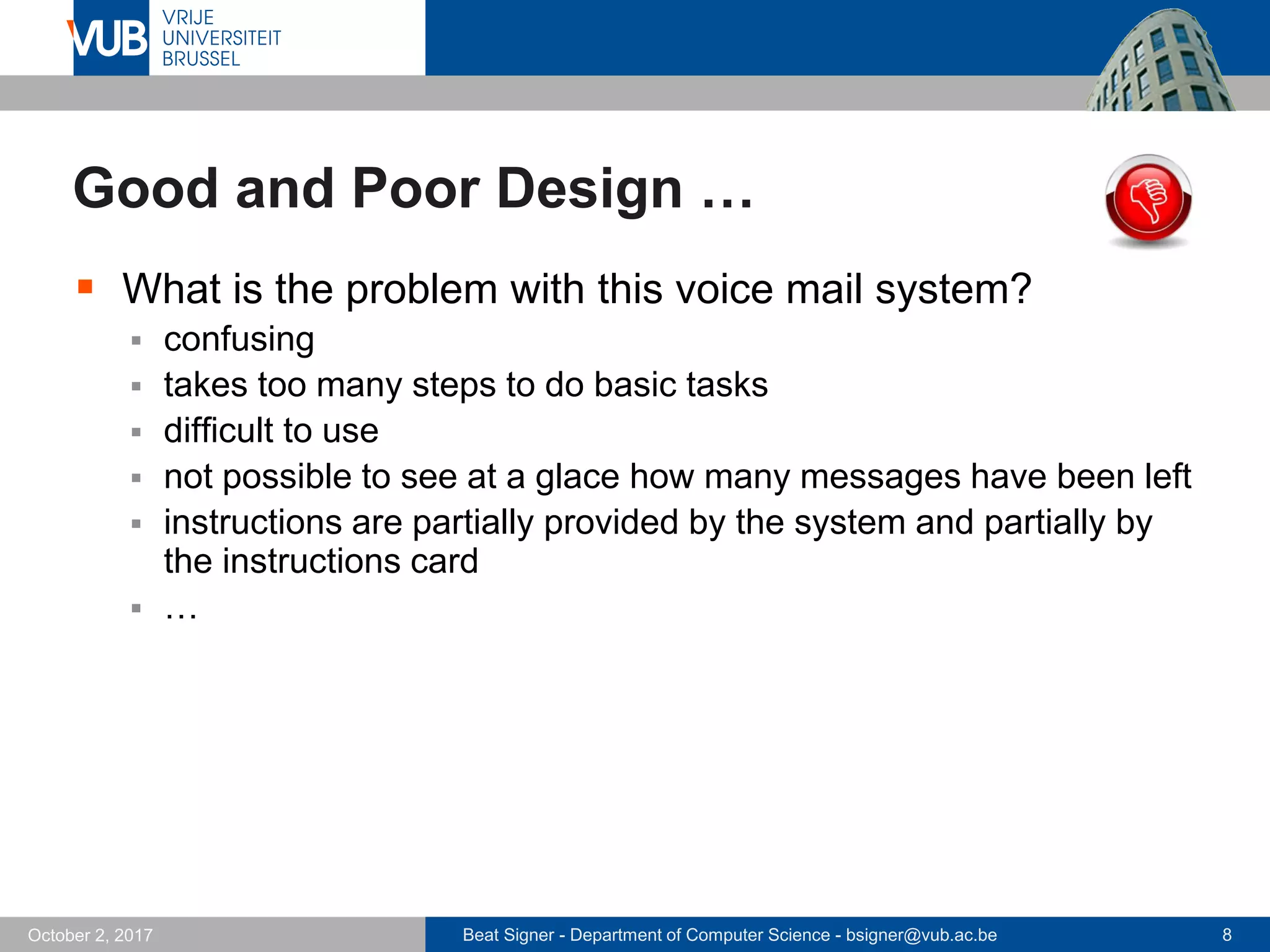Beat Signer - Department of Computer Science - bsigner@vub.ac.be 8October 2, 2017
Good and Poor Design …
 What is the problem with this voice mail system?
 confusing
 takes too many steps to do basic tasks
 difficult to use
 not possible to see at a glace how many messages have been left
 instructions are partially provided by the system and partially by
the instructions card
 …
 