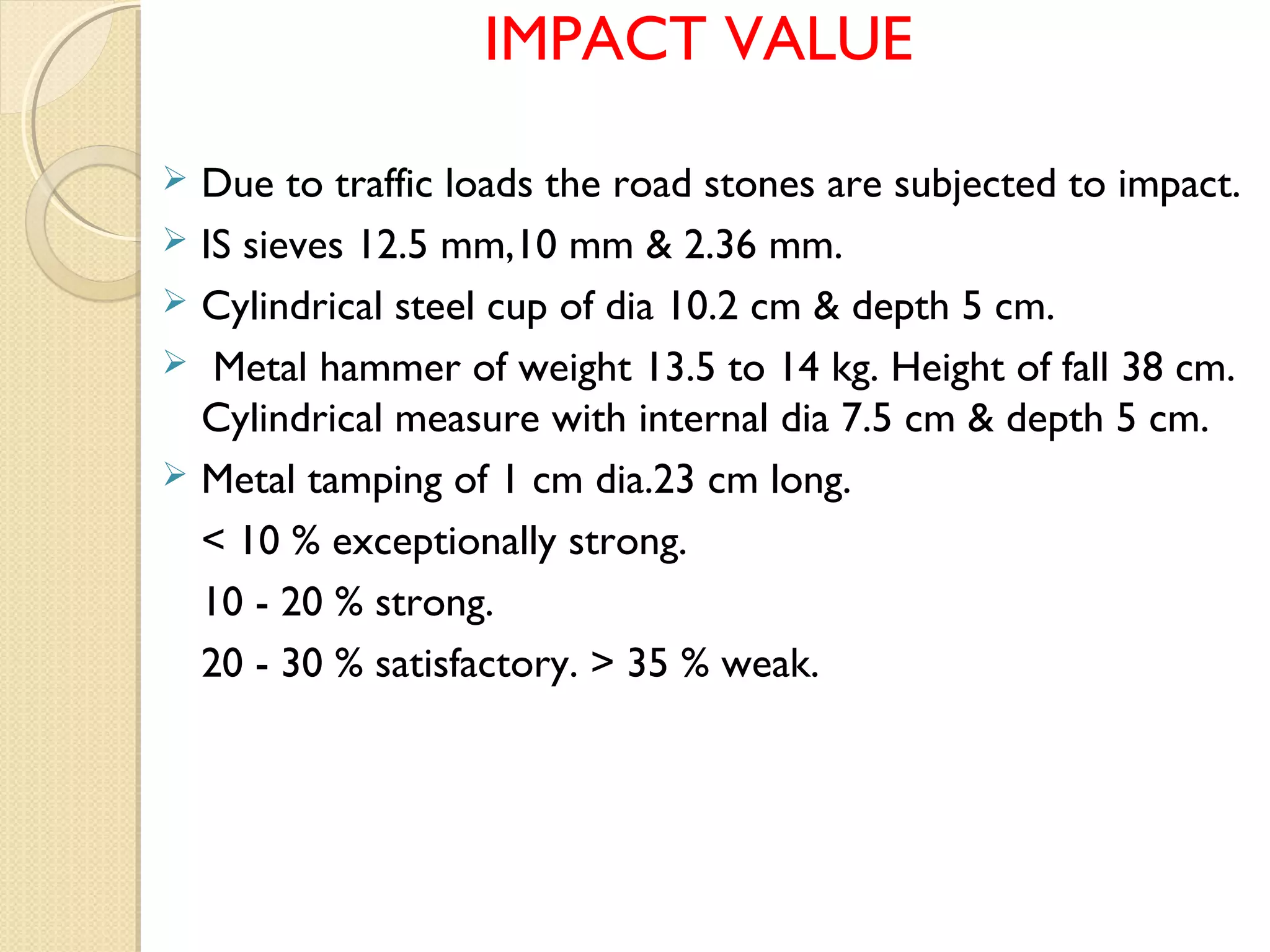 IMPACT VALUE
 Due to traffic loads the road stones are subjected to impact.
 IS sieves 12.5 mm,10 mm & 2.36 mm.
 Cylindrical steel cup of dia 10.2 cm & depth 5 cm.
 Metal hammer of weight 13.5 to 14 kg. Height of fall 38 cm.
Cylindrical measure with internal dia 7.5 cm & depth 5 cm.
 Metal tamping of 1 cm dia.23 cm long.
< 10 % exceptionally strong.
10 - 20 % strong.
20 - 30 % satisfactory. > 35 % weak.
 