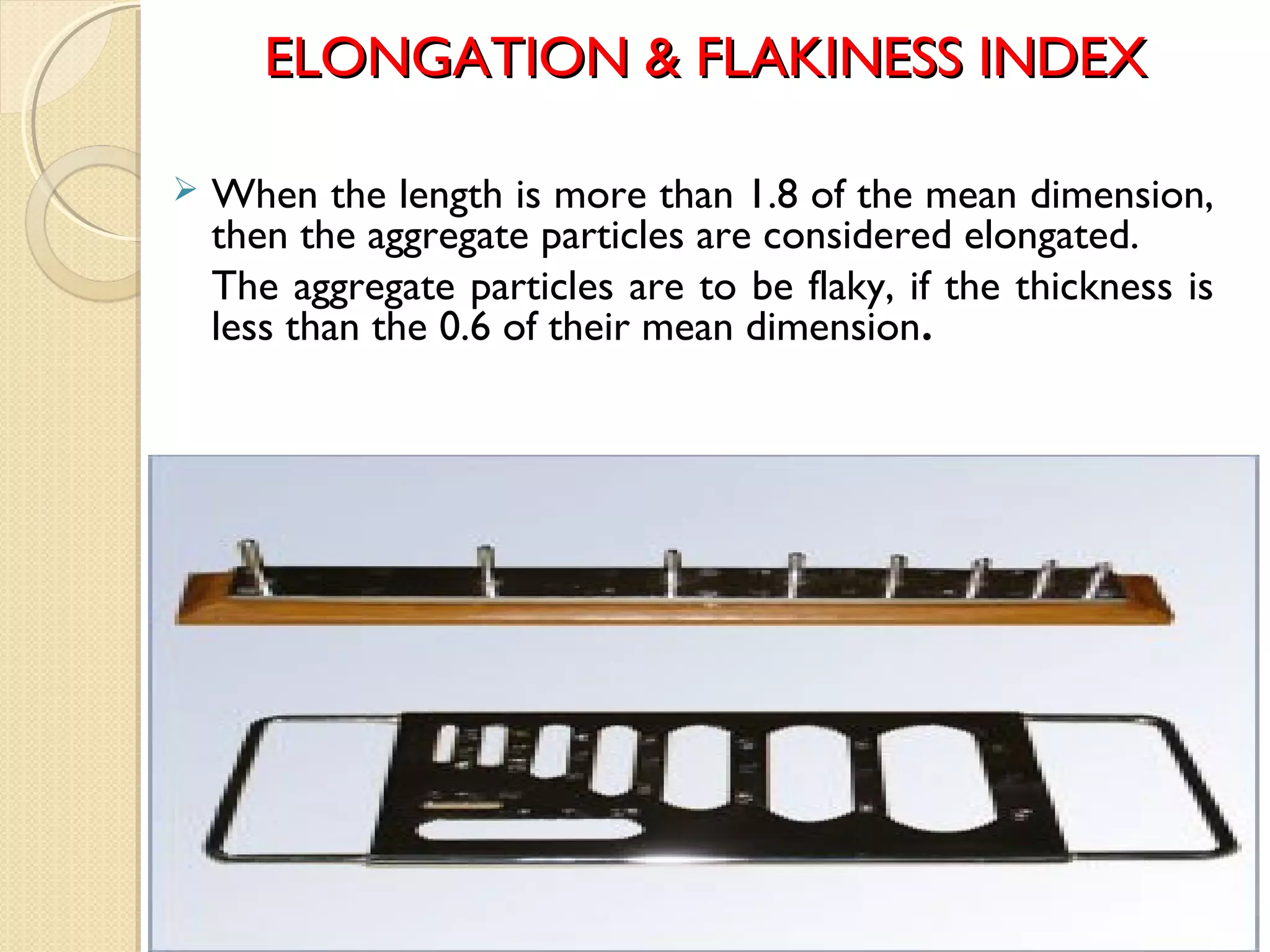 ELONGATION & FLAKINESS INDEXELONGATION & FLAKINESS INDEX
 When the length is more than 1.8 of the mean dimension,
then the aggregate particles are considered elongated.
The aggregate particles are to be flaky, if the thickness is
less than the 0.6 of their mean dimension.
 