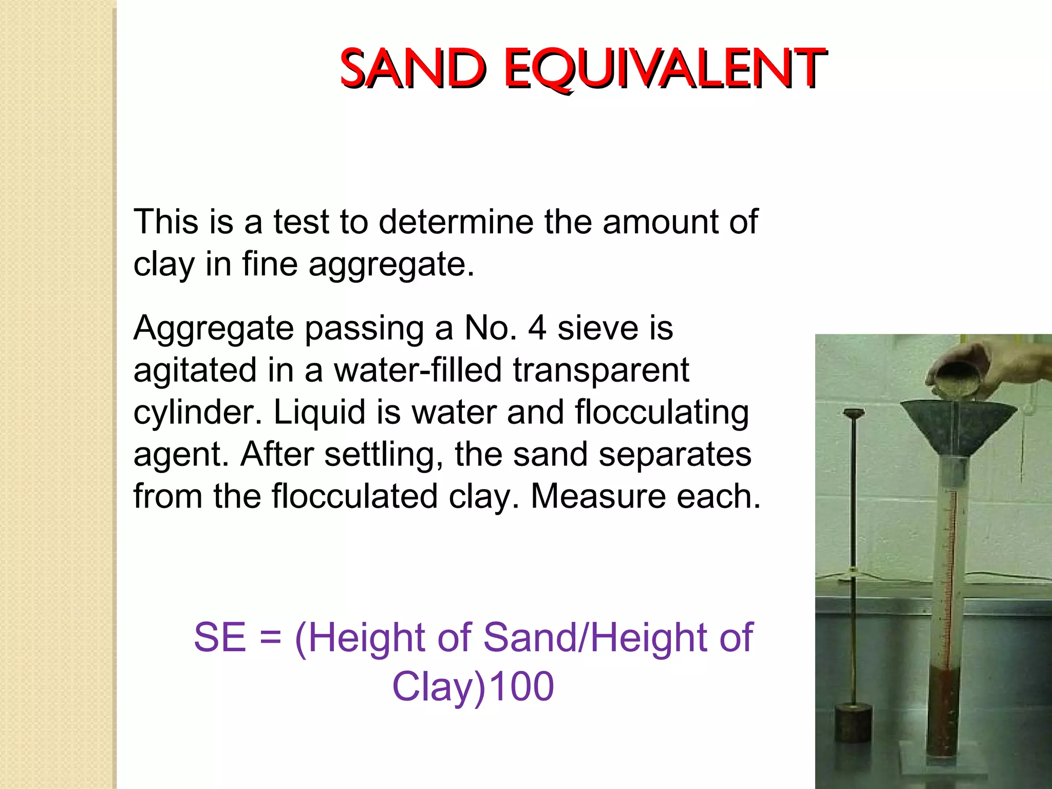 SAND EQUIVALENTSAND EQUIVALENT
SE = (Height of Sand/Height of
Clay)100
This is a test to determine the amount of
clay in fine aggregate.
Aggregate passing a No. 4 sieve is
agitated in a water-filled transparent
cylinder. Liquid is water and flocculating
agent. After settling, the sand separates
from the flocculated clay. Measure each.
 