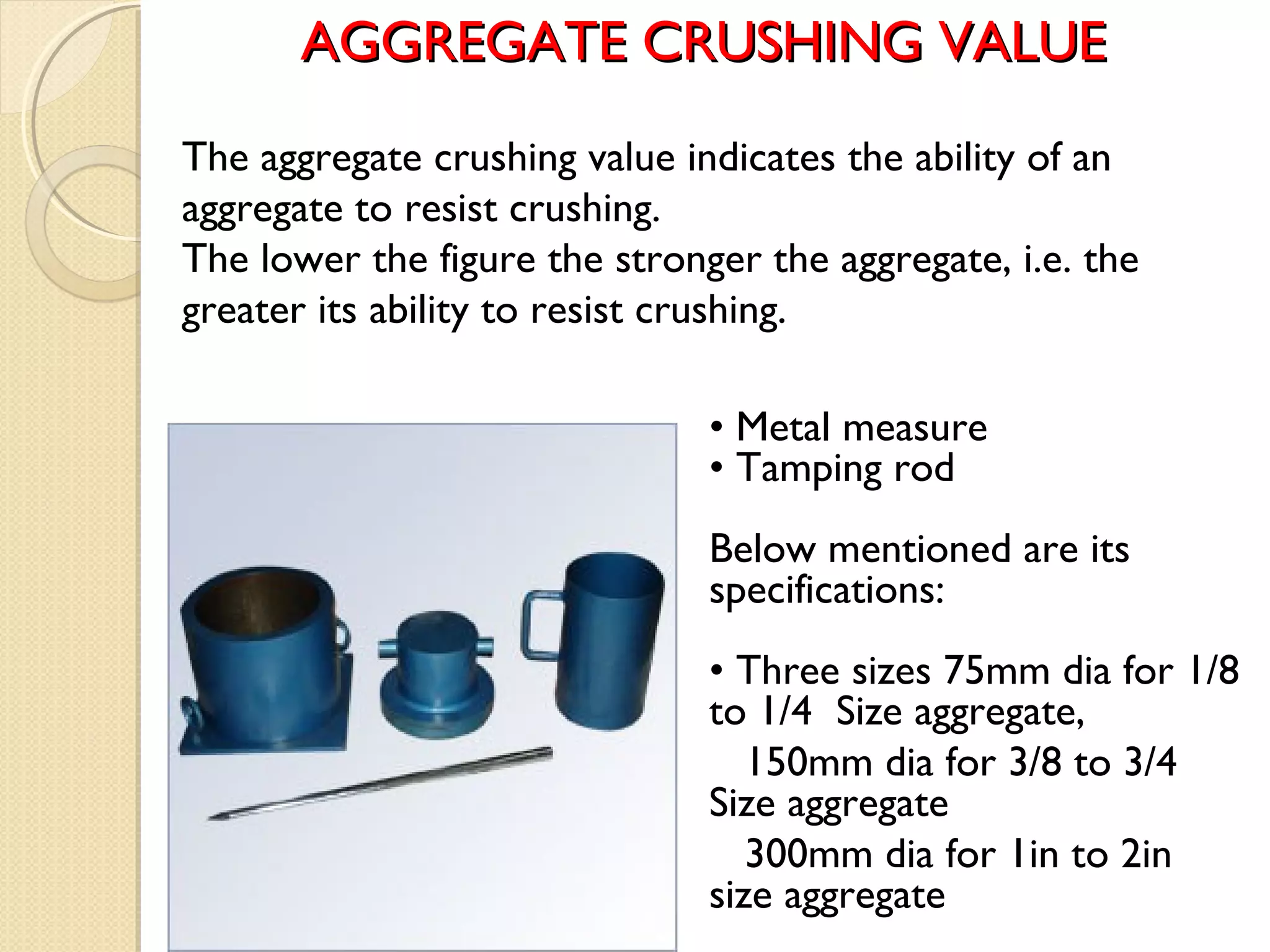 AGGREGATE CRUSHING VALUEAGGREGATE CRUSHING VALUE
• Metal measure
• Tamping rod
Below mentioned are its
specifications:
• Three sizes 75mm dia for 1/8
to 1/4 Size aggregate,
150mm dia for 3/8 to 3/4
Size aggregate
300mm dia for 1in to 2in
size aggregate
The aggregate crushing value indicates the ability of an
aggregate to resist crushing. 
The lower the figure the stronger the aggregate, i.e. the
greater its ability to resist crushing.
 