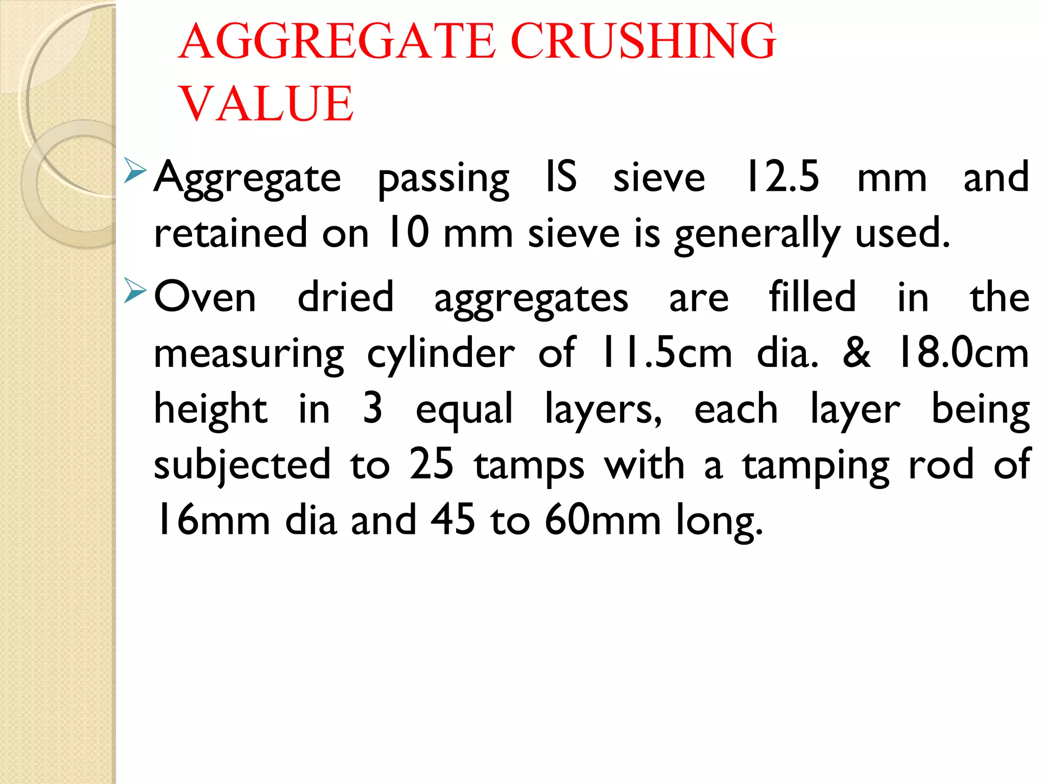 AGGREGATE CRUSHING
VALUE
Aggregate passing IS sieve 12.5 mm and
retained on 10 mm sieve is generally used.
Oven dried aggregates are filled in the
measuring cylinder of 11.5cm dia. & 18.0cm
height in 3 equal layers, each layer being
subjected to 25 tamps with a tamping rod of
16mm dia and 45 to 60mm long.
 