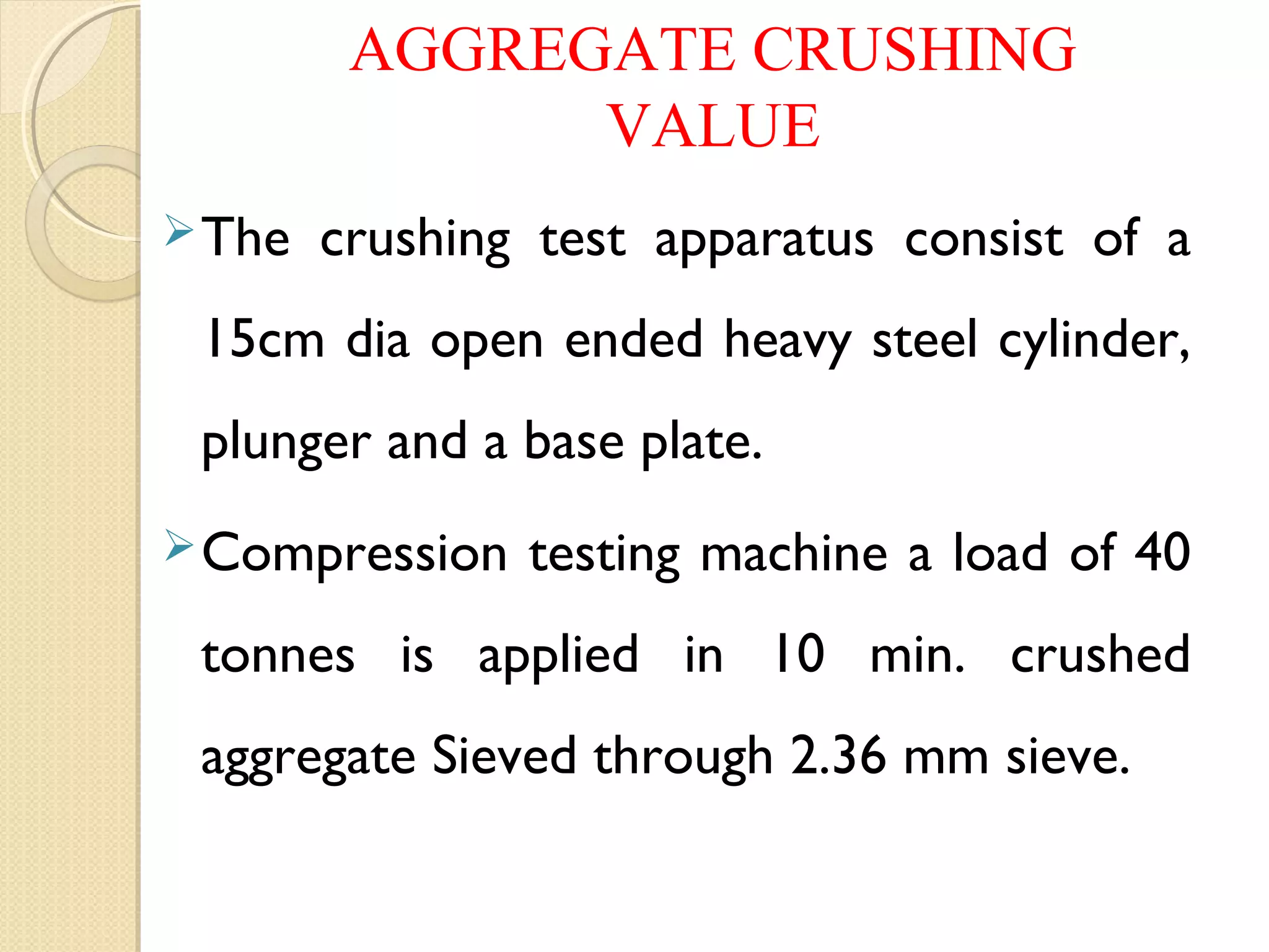 AGGREGATE CRUSHING
VALUE
The crushing test apparatus consist of a
15cm dia open ended heavy steel cylinder,
plunger and a base plate.
Compression testing machine a load of 40
tonnes is applied in 10 min. crushed
aggregate Sieved through 2.36 mm sieve.
 