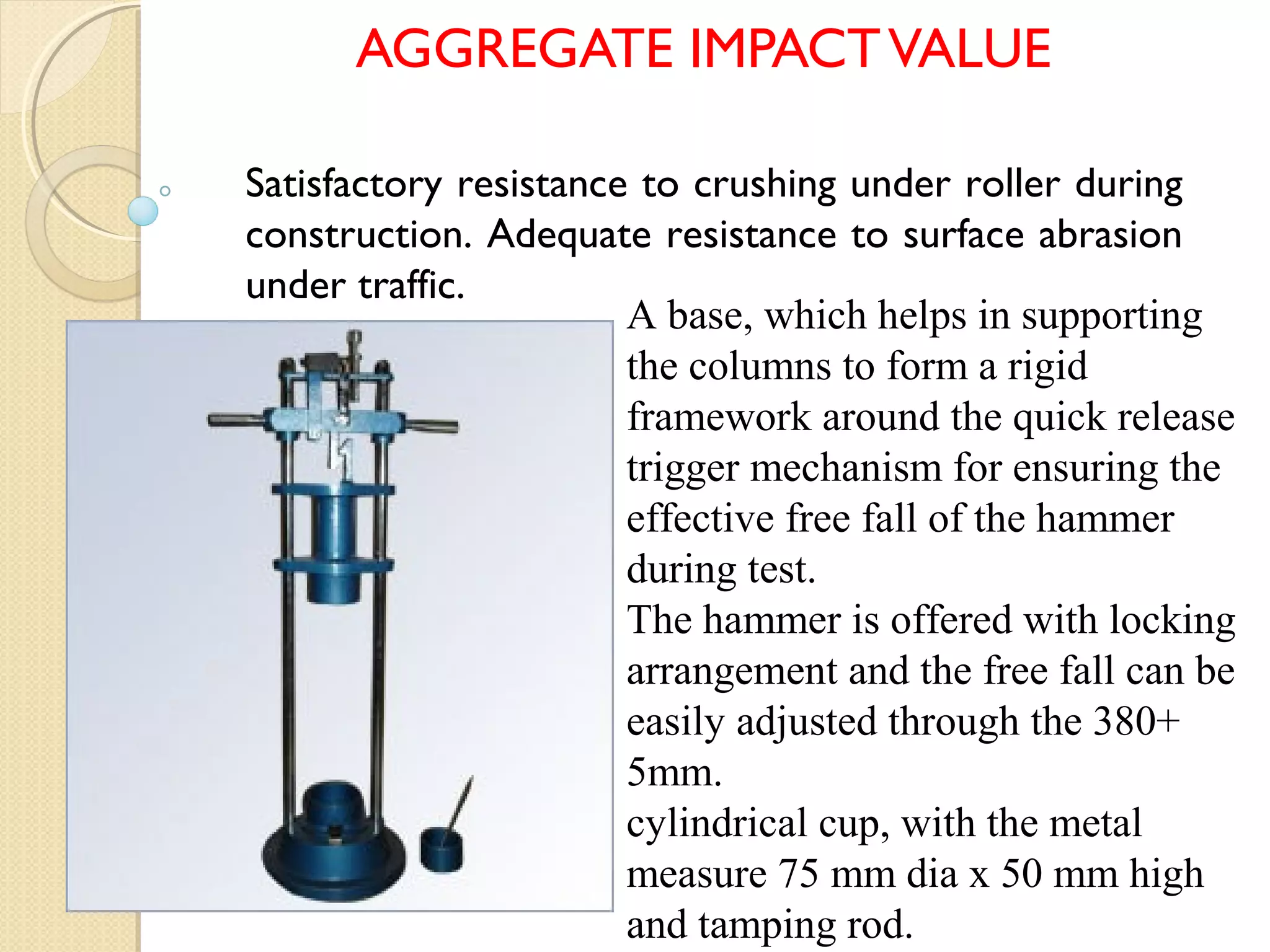 AGGREGATE IMPACTVALUE
A base, which helps in supporting
the columns to form a rigid
framework around the quick release
trigger mechanism for ensuring the
effective free fall of the hammer
during test.
The hammer is offered with locking
arrangement and the free fall can be
easily adjusted through the 380+
5mm.
cylindrical cup, with the metal
measure 75 mm dia x 50 mm high
and tamping rod.
Satisfactory resistance to crushing under roller during
construction. Adequate resistance to surface abrasion
under traffic.
 