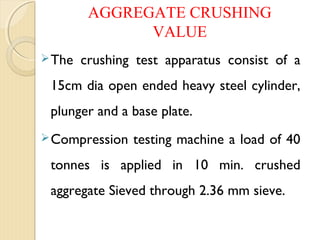 AGGREGATE CRUSHING
VALUE
The crushing test apparatus consist of a
15cm dia open ended heavy steel cylinder,
plunger and a base plate.
Compression testing machine a load of 40
tonnes is applied in 10 min. crushed
aggregate Sieved through 2.36 mm sieve.
 