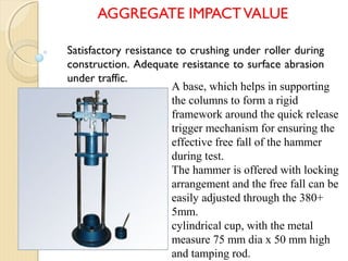 AGGREGATE IMPACTVALUE
A base, which helps in supporting
the columns to form a rigid
framework around the quick release
trigger mechanism for ensuring the
effective free fall of the hammer
during test.
The hammer is offered with locking
arrangement and the free fall can be
easily adjusted through the 380+
5mm.
cylindrical cup, with the metal
measure 75 mm dia x 50 mm high
and tamping rod.
Satisfactory resistance to crushing under roller during
construction. Adequate resistance to surface abrasion
under traffic.
 