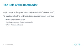 © 2017 Arm Limited
11
The Role of the Bootloader
A processor is designed to run software from “somewhere”.
To start running the software, the processor needs to know:
• Where the software is located
• How to get access to the software location
• Where the stack is located
 