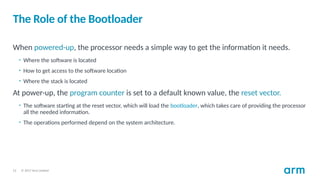 © 2017 Arm Limited
12
The Role of the Bootloader
When powered-up, the processor needs a simple way to get the information it needs.
• Where the software is located
• How to get access to the software location
• Where the stack is located
At power-up, the program counter is set to a default known value, the reset vector.
• The software starting at the reset vector, which will load the bootloader, which takes care of providing the processor
all the needed information.
• The operations performed depend on the system architecture.
 