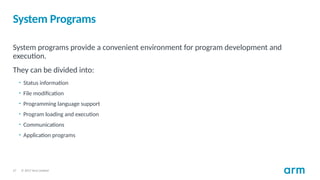 © 2017 Arm Limited
27
System Programs
System programs provide a convenient environment for program development and
execution.
They can be divided into:
• Status information
• File modification
• Programming language support
• Program loading and execution
• Communications
• Application programs
 